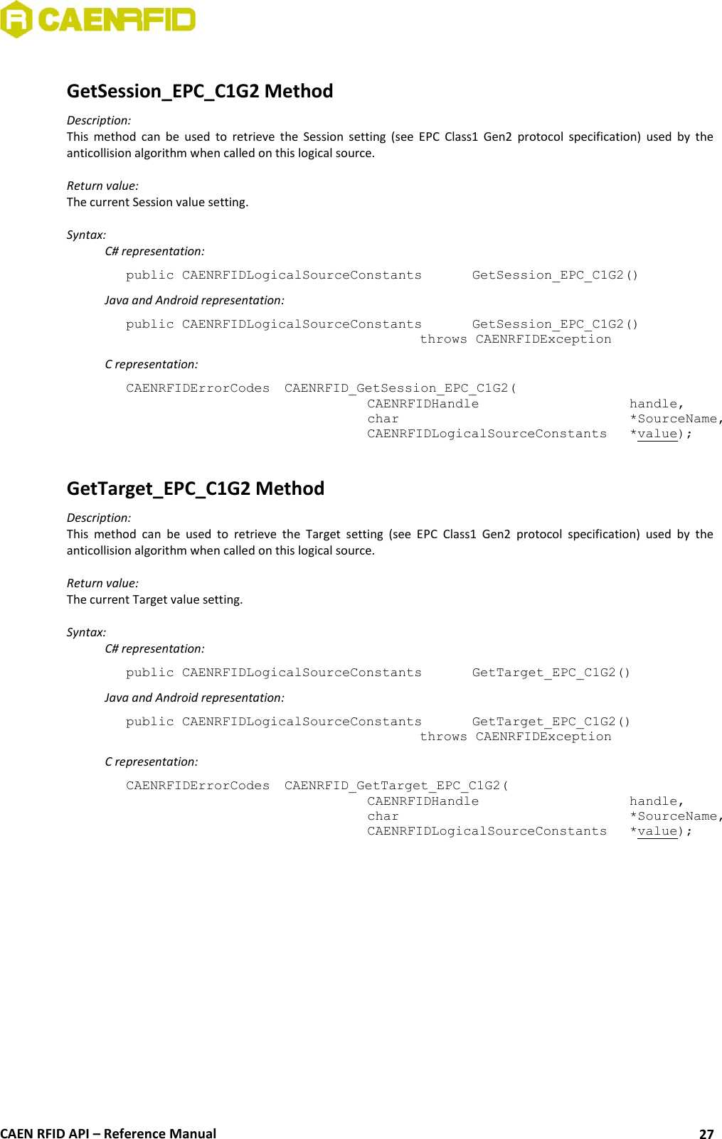  CAEN RFID API – Reference Manual 27  GetSession_EPC_C1G2 Method Description: This  method  can  be  used  to  retrieve  the  Session  setting  (see  EPC  Class1  Gen2  protocol  specification)  used  by  the anticollision algorithm when called on this logical source.  Return value: The current Session value setting.  Syntax:   C# representation: public CAENRFIDLogicalSourceConstants   GetSession_EPC_C1G2()   Java and Android representation: public CAENRFIDLogicalSourceConstants   GetSession_EPC_C1G2()     throws CAENRFIDException   C representation: CAENRFIDErrorCodes  CAENRFID_GetSession_EPC_C1G2(   CAENRFIDHandle       handle,   char           *SourceName,   CAENRFIDLogicalSourceConstants  *value);  GetTarget_EPC_C1G2 Method Description: This  method  can  be  used  to  retrieve  the  Target  setting  (see  EPC  Class1  Gen2  protocol  specification)  used  by  the anticollision algorithm when called on this logical source.  Return value: The current Target value setting.  Syntax:   C# representation: public CAENRFIDLogicalSourceConstants   GetTarget_EPC_C1G2()   Java and Android representation: public CAENRFIDLogicalSourceConstants   GetTarget_EPC_C1G2()     throws CAENRFIDException   C representation: CAENRFIDErrorCodes  CAENRFID_GetTarget_EPC_C1G2(   CAENRFIDHandle       handle,   char           *SourceName,   CAENRFIDLogicalSourceConstants  *value); 