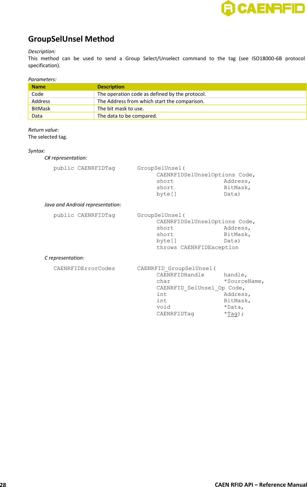  CAEN RFID API – Reference Manual 28  GroupSelUnsel Method Description: This  method  can  be  used  to  send  a  Group  Select/Unselect  command  to  the  tag  (see  ISO18000-6B  protocol specification).  Parameters: Name Description Code The operation code as defined by the protocol. Address The Address from which start the comparison. BitMask The bit mask to use. Data The data to be compared.  Return value: The selected tag.  Syntax:   C# representation: public CAENRFIDTag    GroupSelUnsel(   CAENRFIDSelUnselOptions Code,   short      Address,   short      BitMask,   byte[]     Data)   Java and Android representation: public CAENRFIDTag    GroupSelUnsel(   CAENRFIDSelUnselOptions Code,   short      Address,   short      BitMask,   byte[]     Data)   throws CAENRFIDException   C representation: CAENRFIDErrorCodes    CAENRFID_GroupSelUnsel(   CAENRFIDHandle  handle,   char       *SourceName,   CAENRFID_SelUnsel_Op Code,   int       Address,   int       BitMask,   void       *Data,   CAENRFIDTag    *Tag); 