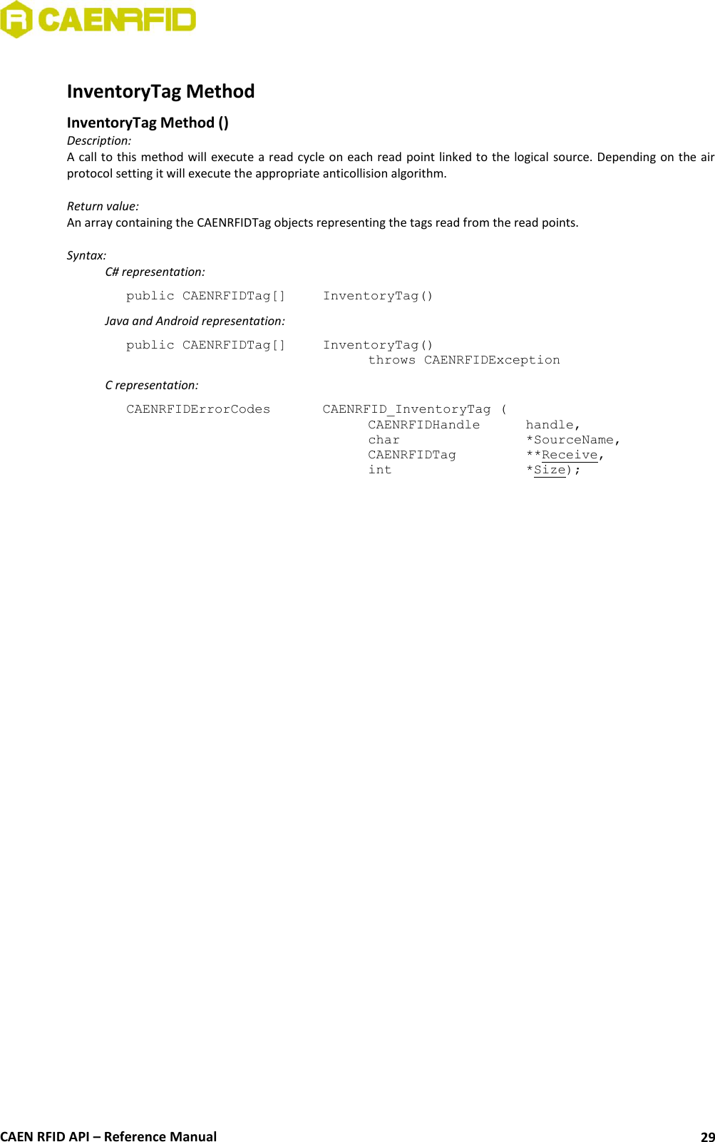  CAEN RFID API – Reference Manual 29  InventoryTag Method  InventoryTag Method () Description: A call  to this method will execute a read cycle on each read  point linked to the logical  source. Depending on the air protocol setting it will execute the appropriate anticollision algorithm.  Return value: An array containing the CAENRFIDTag objects representing the tags read from the read points.  Syntax:   C# representation: public CAENRFIDTag[]   InventoryTag()   Java and Android representation: public CAENRFIDTag[]   InventoryTag()   throws CAENRFIDException   C representation: CAENRFIDErrorCodes    CAENRFID_InventoryTag (   CAENRFIDHandle   handle,   char       *SourceName,   CAENRFIDTag    **Receive,   int       *Size);  