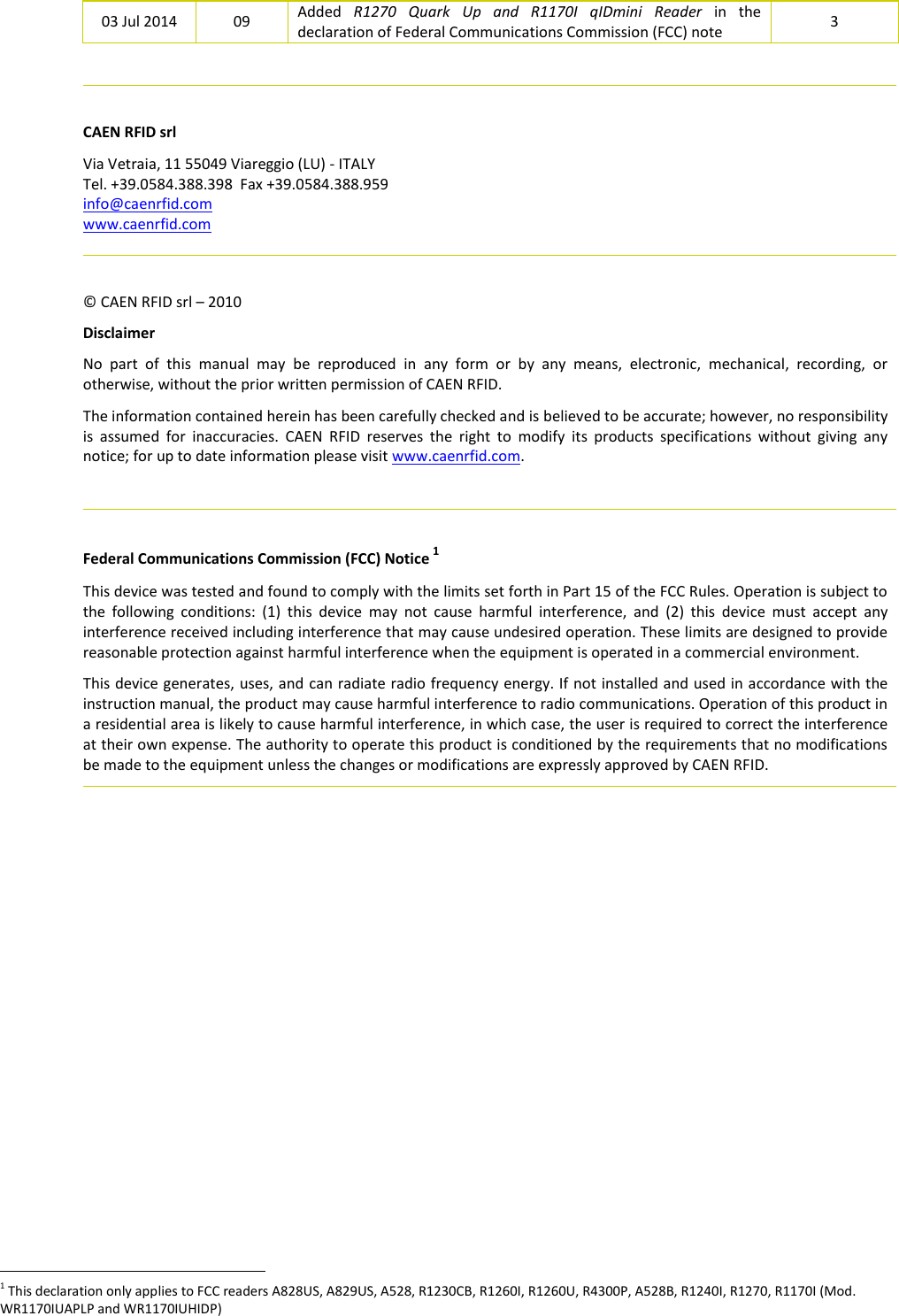  03 Jul 2014 09 Added  R1270  Quark  Up  and  R1170I  qIDmini  Reader  in  the declaration of Federal Communications Commission (FCC) note 3    CAEN RFID srl Via Vetraia, 11 55049 Viareggio (LU) - ITALY Tel. +39.0584.388.398  Fax +39.0584.388.959 info@caenrfid.com www.caenrfid.com    © CAEN RFID srl – 2010 Disclaimer No  part  of  this  manual  may  be  reproduced  in  any  form  or  by  any  means,  electronic,  mechanical,  recording,  or otherwise, without the prior written permission of CAEN RFID. The information contained herein has been carefully checked and is believed to be accurate; however, no responsibility is  assumed  for  inaccuracies.  CAEN  RFID  reserves  the  right  to  modify  its  products  specifications  without  giving  any notice; for up to date information please visit www.caenrfid.com.    Federal Communications Commission (FCC) Notice 1 This device was tested and found to comply with the limits set forth in Part 15 of the FCC Rules. Operation is subject to the  following  conditions:  (1)  this  device  may  not  cause  harmful  interference,  and  (2)  this  device  must  accept  any interference received including interference that may cause undesired operation. These limits are designed to provide reasonable protection against harmful interference when the equipment is operated in a commercial environment.   This device generates, uses, and can radiate radio frequency energy. If not installed and used in accordance with the instruction manual, the product may cause harmful interference to radio communications. Operation of this product in a residential area is likely to cause harmful interference, in which case, the user is required to correct the interference at their own expense. The authority to operate this product is conditioned by the requirements that no modifications be made to the equipment unless the changes or modifications are expressly approved by CAEN RFID.                                                                 1 This declaration only applies to FCC readers A828US, A829US, A528, R1230CB, R1260I, R1260U, R4300P, A528B, R1240I, R1270, R1170I (Mod. WR1170IUAPLP and WR1170IUHIDP) 