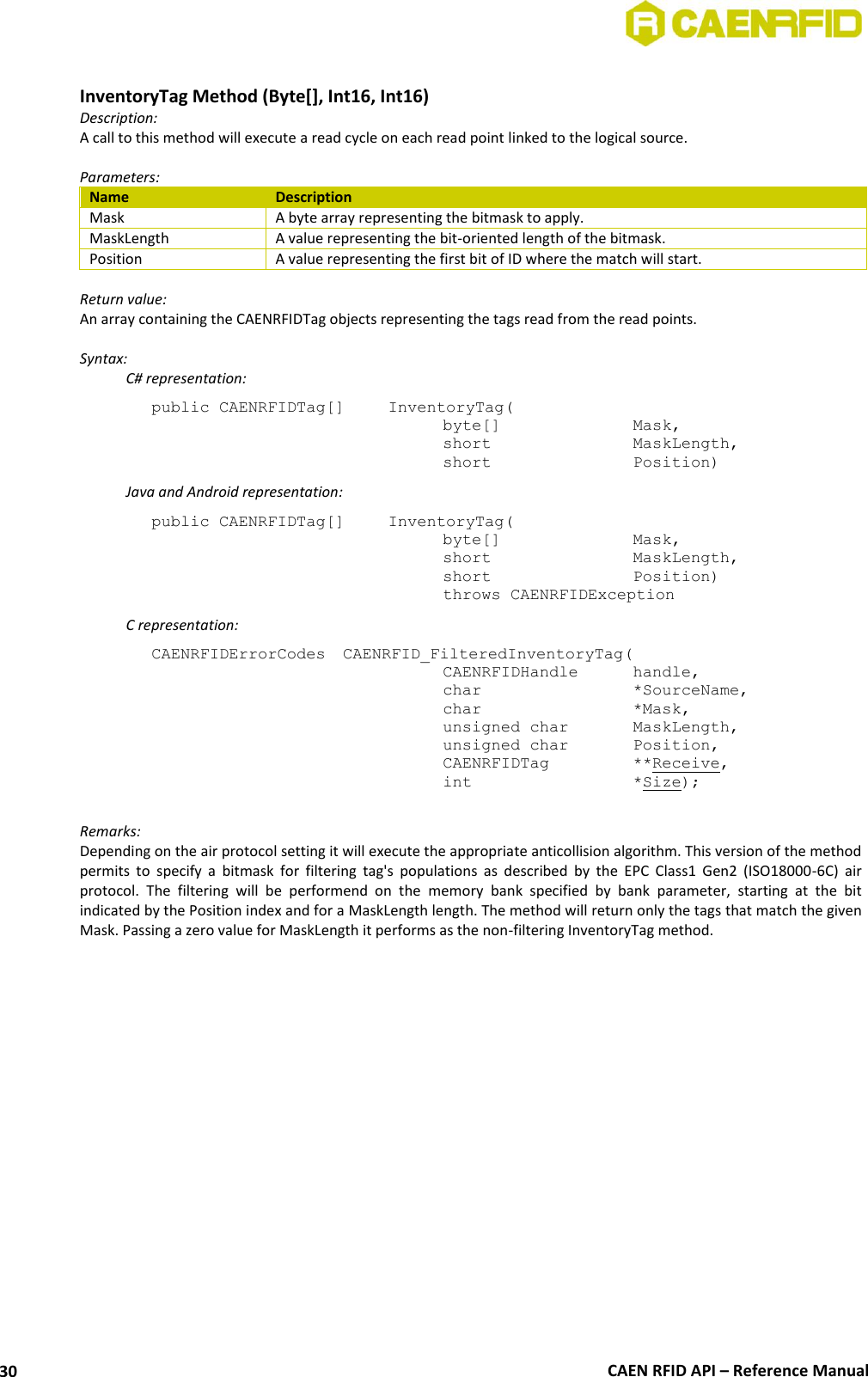  CAEN RFID API – Reference Manual 30  InventoryTag Method (Byte[], Int16, Int16) Description: A call to this method will execute a read cycle on each read point linked to the logical source.   Parameters: Name Description Mask A byte array representing the bitmask to apply. MaskLength A value representing the bit-oriented length of the bitmask. Position A value representing the first bit of ID where the match will start.  Return value: An array containing the CAENRFIDTag objects representing the tags read from the read points.  Syntax:   C# representation: public CAENRFIDTag[]   InventoryTag(   byte[]     Mask,   short      MaskLength,   short      Position)   Java and Android representation: public CAENRFIDTag[]   InventoryTag(   byte[]     Mask,   short      MaskLength,   short      Position)   throws CAENRFIDException   C representation: CAENRFIDErrorCodes  CAENRFID_FilteredInventoryTag(   CAENRFIDHandle   handle,   char       *SourceName,   char      *Mask,   unsigned char   MaskLength,   unsigned char   Position,   CAENRFIDTag    **Receive,   int       *Size);  Remarks: Depending on the air protocol setting it will execute the appropriate anticollision algorithm. This version of the method permits  to  specify  a  bitmask  for  filtering  tag&apos;s  populations  as  described  by  the  EPC  Class1  Gen2  (ISO18000-6C)  air protocol.  The  filtering  will  be  performend  on  the  memory  bank  specified  by  bank  parameter,  starting  at  the  bit indicated by the Position index and for a MaskLength length. The method will return only the tags that match the given Mask. Passing a zero value for MaskLength it performs as the non-filtering InventoryTag method.  