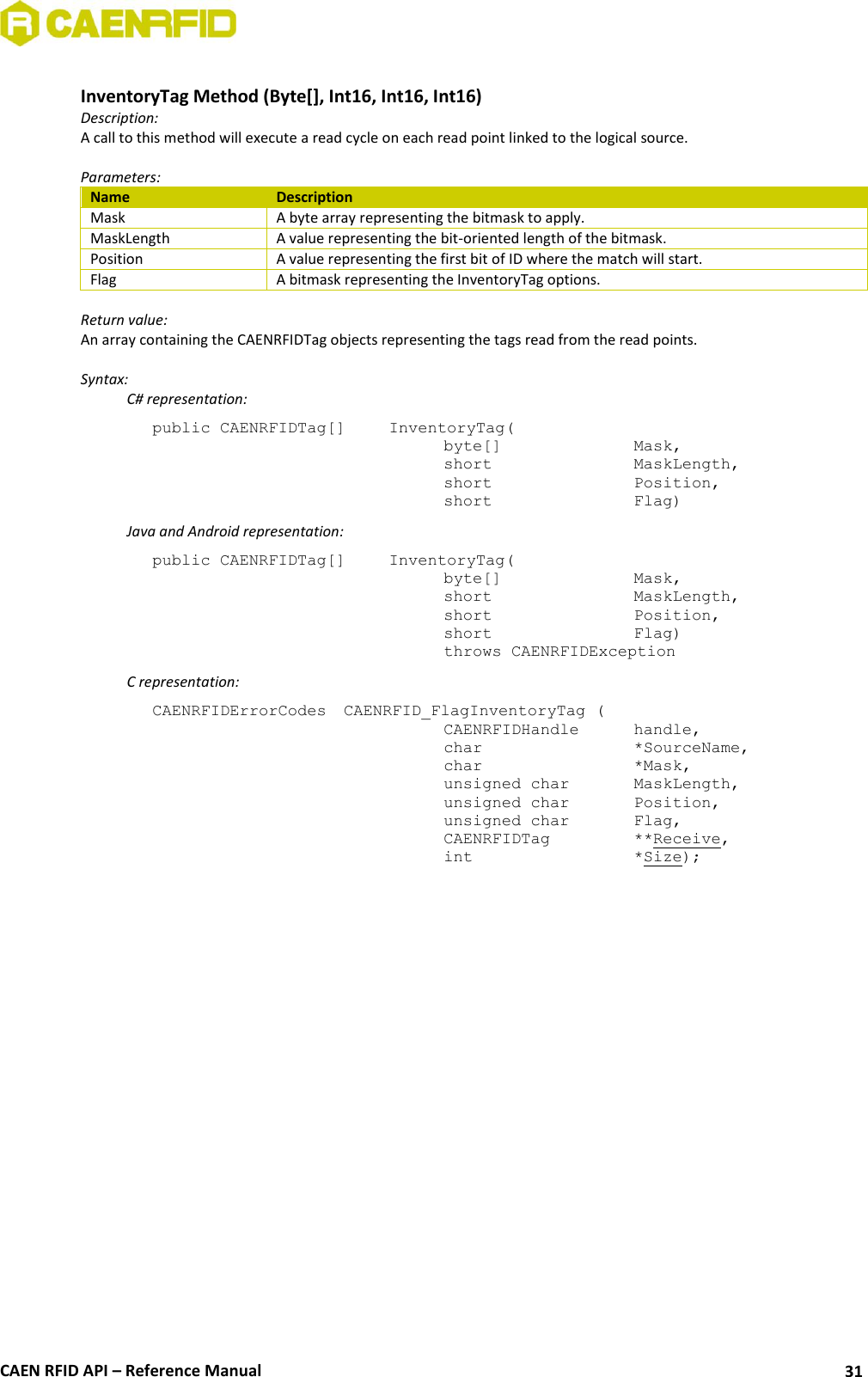  CAEN RFID API – Reference Manual 31  InventoryTag Method (Byte[], Int16, Int16, Int16) Description: A call to this method will execute a read cycle on each read point linked to the logical source.   Parameters: Name Description Mask A byte array representing the bitmask to apply. MaskLength A value representing the bit-oriented length of the bitmask. Position A value representing the first bit of ID where the match will start. Flag A bitmask representing the InventoryTag options.  Return value: An array containing the CAENRFIDTag objects representing the tags read from the read points.  Syntax:   C# representation: public CAENRFIDTag[]   InventoryTag(   byte[]     Mask,   short      MaskLength,   short      Position,   short      Flag)   Java and Android representation: public CAENRFIDTag[]   InventoryTag(   byte[]     Mask,   short      MaskLength,   short      Position,   short      Flag)   throws CAENRFIDException   C representation: CAENRFIDErrorCodes  CAENRFID_FlagInventoryTag (   CAENRFIDHandle   handle,   char       *SourceName,   char      *Mask,   unsigned char   MaskLength,   unsigned char   Position,   unsigned char   Flag,   CAENRFIDTag    **Receive,   int       *Size);  