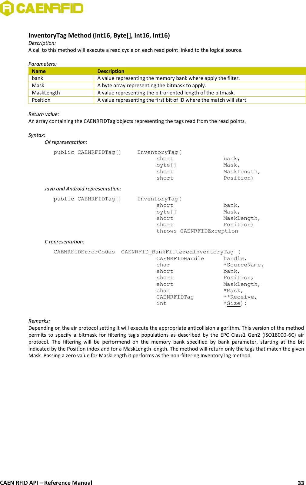  CAEN RFID API – Reference Manual 33  InventoryTag Method (Int16, Byte[], Int16, Int16) Description: A call to this method will execute a read cycle on each read point linked to the logical source.   Parameters: Name Description bank A value representing the memory bank where apply the filter. Mask A byte array representing the bitmask to apply. MaskLength A value representing the bit-oriented length of the bitmask. Position A value representing the first bit of ID where the match will start.  Return value: An array containing the CAENRFIDTag objects representing the tags read from the read points.  Syntax:   C# representation: public CAENRFIDTag[]   InventoryTag(   short      bank,   byte[]     Mask,   short      MaskLength,   short      Position)   Java and Android representation: public CAENRFIDTag[]   InventoryTag(   short      bank,   byte[]     Mask,   short      MaskLength,   short      Position)   throws CAENRFIDException   C representation: CAENRFIDErrorCodes  CAENRFID_BankFilteredInventoryTag (   CAENRFIDHandle   handle,   char       *SourceName,   short      bank,   short      Position,   short      MaskLength,   char       *Mask,   CAENRFIDTag    **Receive,   int       *Size);  Remarks: Depending on the air protocol setting it will execute the appropriate anticollision algorithm. This version of the method permits  to  specify  a  bitmask  for  filtering  tag&apos;s  populations  as  described  by  the  EPC  Class1  Gen2  (ISO18000-6C)  air protocol.  The  filtering  will  be  performend  on  the  memory  bank  specified  by  bank  parameter,  starting  at  the  bit indicated by the Position index and for a MaskLength length. The method will return only the tags that match the given Mask. Passing a zero value for MaskLength it performs as the non-filtering InventoryTag method. 