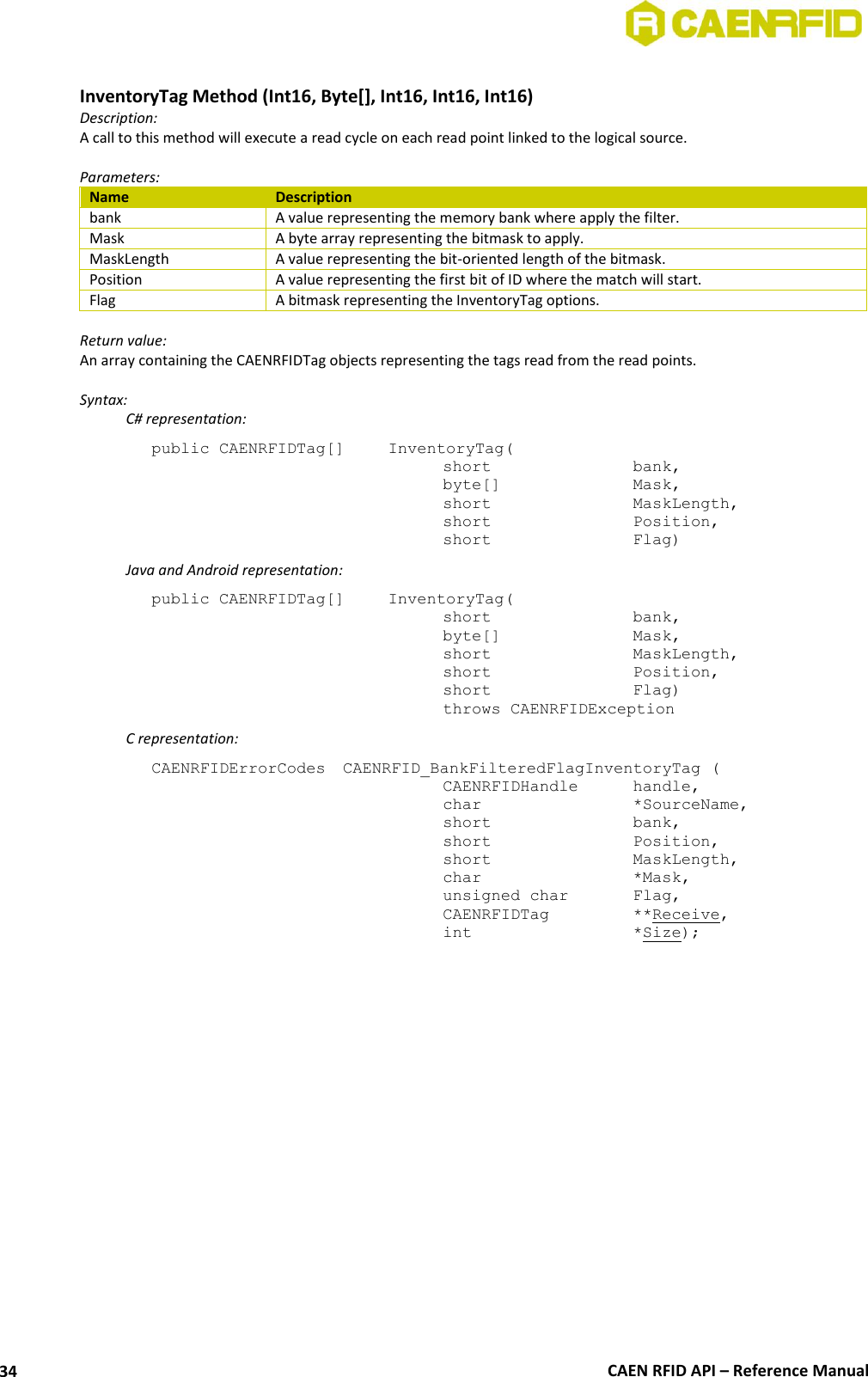  CAEN RFID API – Reference Manual 34  InventoryTag Method (Int16, Byte[], Int16, Int16, Int16) Description: A call to this method will execute a read cycle on each read point linked to the logical source.   Parameters: Name Description bank A value representing the memory bank where apply the filter. Mask A byte array representing the bitmask to apply. MaskLength A value representing the bit-oriented length of the bitmask. Position A value representing the first bit of ID where the match will start. Flag A bitmask representing the InventoryTag options.  Return value: An array containing the CAENRFIDTag objects representing the tags read from the read points.  Syntax:   C# representation: public CAENRFIDTag[]   InventoryTag(   short      bank,   byte[]     Mask,   short      MaskLength,   short      Position,   short      Flag)   Java and Android representation: public CAENRFIDTag[]   InventoryTag(   short      bank,   byte[]     Mask,   short      MaskLength,   short      Position,   short      Flag)   throws CAENRFIDException   C representation: CAENRFIDErrorCodes  CAENRFID_BankFilteredFlagInventoryTag (   CAENRFIDHandle   handle,   char       *SourceName,   short      bank,   short      Position,   short      MaskLength,   char       *Mask,   unsigned char   Flag,   CAENRFIDTag    **Receive,   int       *Size);  