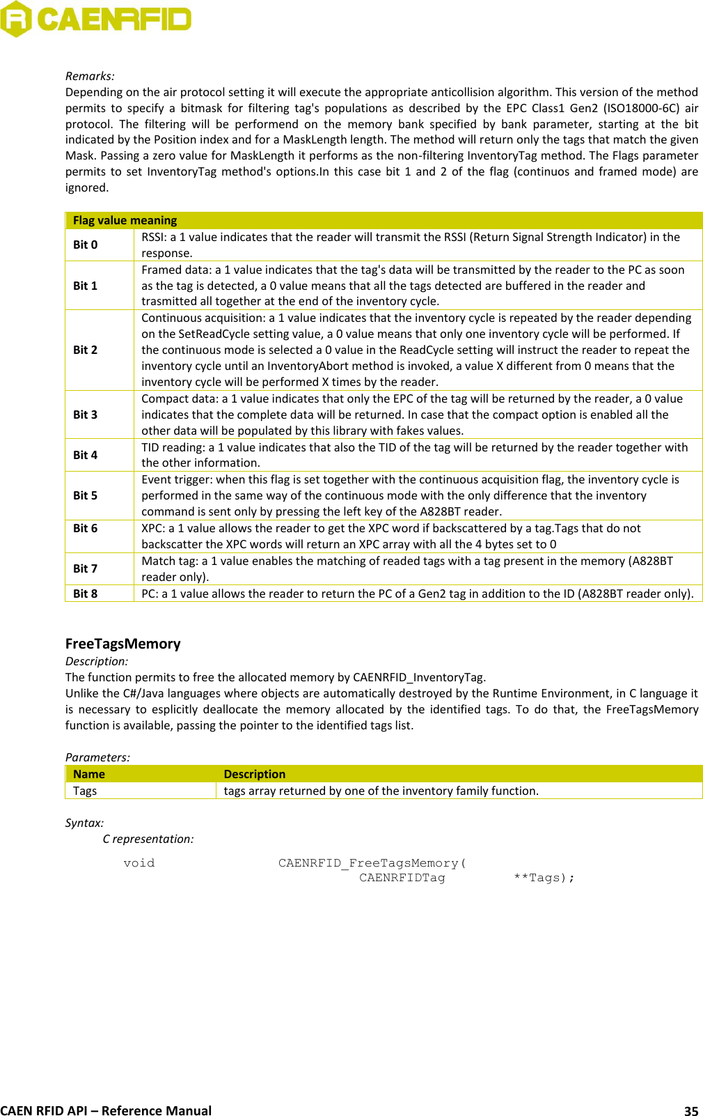  CAEN RFID API – Reference Manual 35  Remarks: Depending on the air protocol setting it will execute the appropriate anticollision algorithm. This version of the method permits  to  specify  a  bitmask  for  filtering  tag&apos;s  populations  as  described  by  the  EPC  Class1  Gen2  (ISO18000-6C)  air protocol.  The  filtering  will  be  performend  on  the  memory  bank  specified  by  bank  parameter,  starting  at  the  bit indicated by the Position index and for a MaskLength length. The method will return only the tags that match the given Mask. Passing a zero value for MaskLength it performs as the non-filtering InventoryTag method. The Flags parameter permits  to  set  InventoryTag  method&apos;s  options.In  this  case  bit  1  and  2  of  the  flag  (continuos  and  framed  mode)  are ignored.  Flag value meaning Bit 0 RSSI: a 1 value indicates that the reader will transmit the RSSI (Return Signal Strength Indicator) in the response. Bit 1 Framed data: a 1 value indicates that the tag&apos;s data will be transmitted by the reader to the PC as soon as the tag is detected, a 0 value means that all the tags detected are buffered in the reader and trasmitted all together at the end of the inventory cycle. Bit 2 Continuous acquisition: a 1 value indicates that the inventory cycle is repeated by the reader depending on the SetReadCycle setting value, a 0 value means that only one inventory cycle will be performed. If the continuous mode is selected a 0 value in the ReadCycle setting will instruct the reader to repeat the inventory cycle until an InventoryAbort method is invoked, a value X different from 0 means that the inventory cycle will be performed X times by the reader. Bit 3 Compact data: a 1 value indicates that only the EPC of the tag will be returned by the reader, a 0 value indicates that the complete data will be returned. In case that the compact option is enabled all the other data will be populated by this library with fakes values. Bit 4 TID reading: a 1 value indicates that also the TID of the tag will be returned by the reader together with the other information. Bit 5 Event trigger: when this flag is set together with the continuous acquisition flag, the inventory cycle is performed in the same way of the continuous mode with the only difference that the inventory command is sent only by pressing the left key of the A828BT reader. Bit 6 XPC: a 1 value allows the reader to get the XPC word if backscattered by a tag.Tags that do not backscatter the XPC words will return an XPC array with all the 4 bytes set to 0 Bit 7 Match tag: a 1 value enables the matching of readed tags with a tag present in the memory (A828BT reader only).  Bit 8 PC: a 1 value allows the reader to return the PC of a Gen2 tag in addition to the ID (A828BT reader only).   FreeTagsMemory Description: The function permits to free the allocated memory by CAENRFID_InventoryTag. Unlike the C#/Java languages where objects are automatically destroyed by the Runtime Environment, in C language it is  necessary  to  esplicitly  deallocate  the  memory  allocated  by  the  identified  tags.  To  do  that,  the  FreeTagsMemory function is available, passing the pointer to the identified tags list.  Parameters: Name Description Tags tags array returned by one of the inventory family function.  Syntax:   C representation: void   CAENRFID_FreeTagsMemory(   CAENRFIDTag    **Tags); 