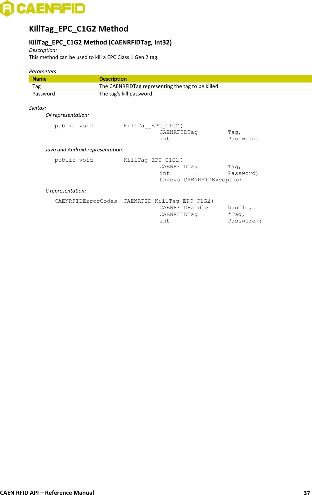  CAEN RFID API – Reference Manual 37 KillTag_EPC_C1G2 Method  KillTag_EPC_C1G2 Method (CAENRFIDTag, Int32) Description: This method can be used to kill a EPC Class 1 Gen 2 tag.  Parameters: Name Description Tag The CAENRFIDTag representing the tag to be killed. Password The tag&apos;s kill password.  Syntax:   C# representation: public void   KillTag_EPC_C1G2(   CAENRFIDTag    Tag,   int       Password)   Java and Android representation: public void   KillTag_EPC_C1G2(   CAENRFIDTag    Tag,   int       Password)   throws CAENRFIDException   C representation: CAENRFIDErrorCodes  CAENRFID_KillTag_EPC_C1G2(   CAENRFIDHandle   handle,   CAENRFIDTag    *Tag,   int       Password); 