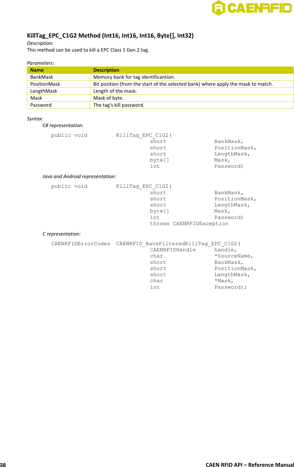  CAEN RFID API – Reference Manual 38  KillTag_EPC_C1G2 Method (Int16, Int16, Int16, Byte[], Int32) Description: This method can be used to kill a EPC Class 1 Gen 2 tag.  Parameters: Name Description BankMask Memory bank for tag identificantion. PositionMask Bit position (from the start of the selected bank) where apply the mask to match. LengthMask Length of the mask. Mask Mask of byte. Password The tag&apos;s kill password.  Syntax:   C# representation: public void   KillTag_EPC_C1G2(   short      BankMask,   short      PositionMask,   short      LengthMask,   byte[]     Mask,   int       Password)   Java and Android representation: public void   KillTag_EPC_C1G2(   short      BankMask,   short      PositionMask,   short      LengthMask,   byte[]     Mask,   int       Password)   throws CAENRFIDException   C representation: CAENRFIDErrorCodes  CAENRFID_BankFilteredKillTag_EPC_C1G2(   CAENRFIDHandle   handle,   char       *SourceName,   short      BankMask,   short      PositionMask,   short      LengthMask,   char       *Mask,   int       Password);  