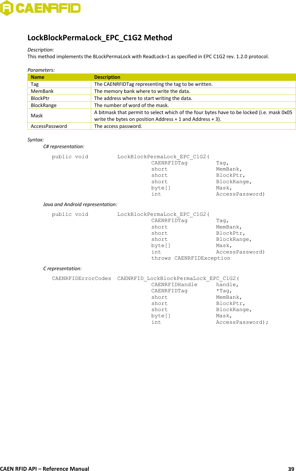  CAEN RFID API – Reference Manual 39  LockBlockPermaLock_EPC_C1G2 Method Description: This method implements the BLockPermaLock with ReadLock=1 as specified in EPC C1G2 rev. 1.2.0 protocol.  Parameters: Name Description Tag The CAENRFIDTag representing the tag to be written. MemBank The memory bank where to write the data. BlockPtr The address where to start writing the data. BlockRange The number of word of the mask. Mask A bitmask that permit to select which of the four bytes have to be locked (i.e. mask 0x05 write the bytes on position Address + 1 and Address + 3). AccessPassword The access password.  Syntax:   C# representation: public void   LockBlockPermaLock_EPC_C1G2(   CAENRFIDTag    Tag,   short      MemBank,   short      BlockPtr,   short      BlockRange,   byte[]     Mask,   int       AccessPassword)   Java and Android representation: public void   LockBlockPermaLock_EPC_C1G2(   CAENRFIDTag    Tag,   short      MemBank,   short      BlockPtr,   short      BlockRange,   byte[]     Mask,   int       AccessPassword)   throws CAENRFIDException   C representation: CAENRFIDErrorCodes  CAENRFID_LockBlockPermaLock_EPC_C1G2(   CAENRFIDHandle   handle,   CAENRFIDTag    *Tag,   short      MemBank,   short      BlockPtr,   short      BlockRange,   byte[]     Mask,   int       AccessPassword);  