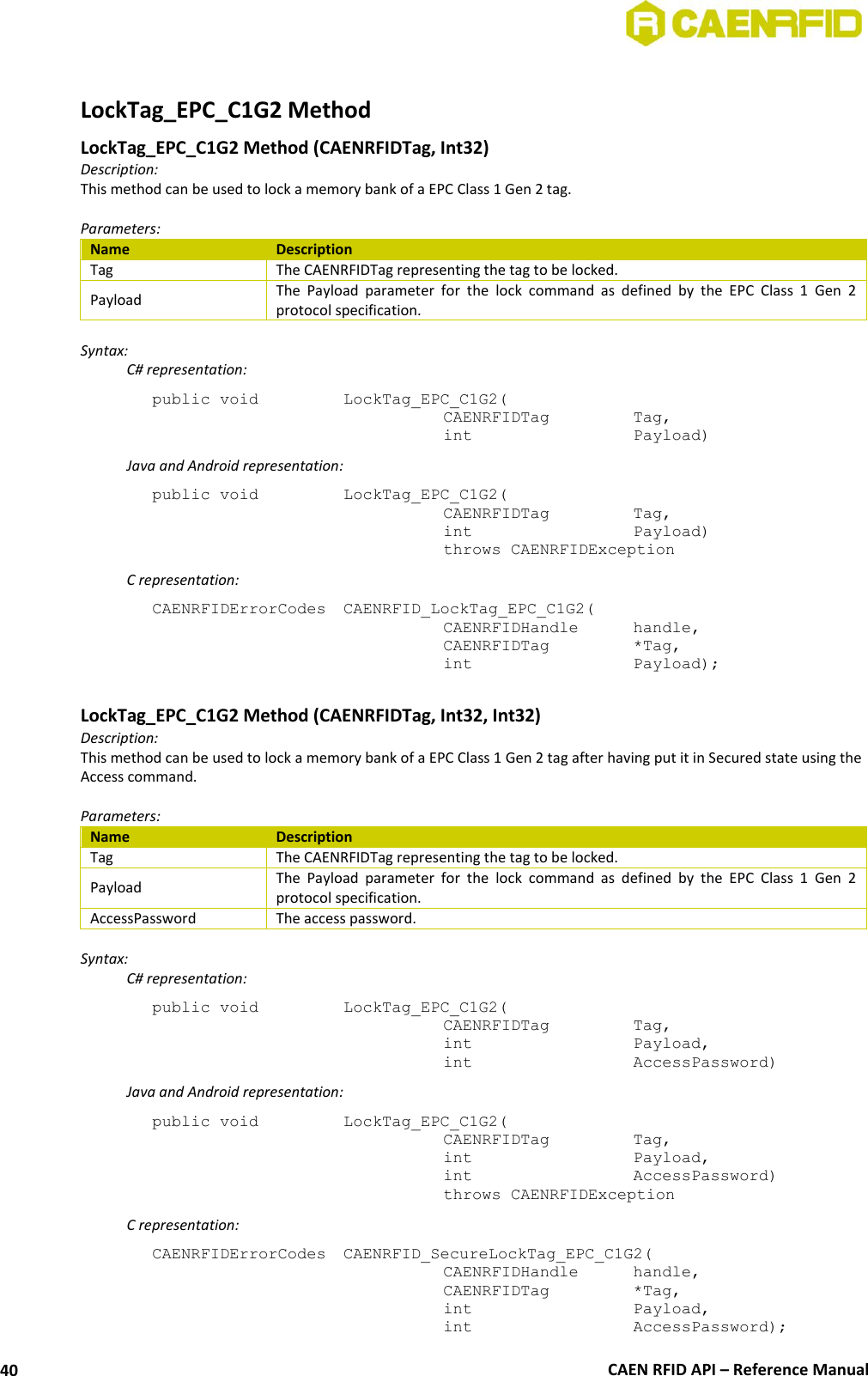  CAEN RFID API – Reference Manual 40  LockTag_EPC_C1G2 Method LockTag_EPC_C1G2 Method (CAENRFIDTag, Int32) Description: This method can be used to lock a memory bank of a EPC Class 1 Gen 2 tag.  Parameters: Name Description Tag The CAENRFIDTag representing the tag to be locked. Payload The  Payload  parameter  for  the  lock  command  as  defined  by  the  EPC  Class  1  Gen  2 protocol specification.  Syntax:   C# representation: public void   LockTag_EPC_C1G2(   CAENRFIDTag    Tag,   int       Payload)  Java and Android representation: public void   LockTag_EPC_C1G2(   CAENRFIDTag    Tag,   int       Payload)   throws CAENRFIDException   C representation: CAENRFIDErrorCodes  CAENRFID_LockTag_EPC_C1G2(   CAENRFIDHandle   handle,   CAENRFIDTag    *Tag,   int       Payload);  LockTag_EPC_C1G2 Method (CAENRFIDTag, Int32, Int32) Description: This method can be used to lock a memory bank of a EPC Class 1 Gen 2 tag after having put it in Secured state using the Access command.  Parameters: Name Description Tag The CAENRFIDTag representing the tag to be locked. Payload The  Payload  parameter  for  the  lock  command  as  defined  by  the  EPC  Class  1  Gen  2 protocol specification. AccessPassword The access password.  Syntax:   C# representation: public void   LockTag_EPC_C1G2(   CAENRFIDTag    Tag,   int       Payload,   int       AccessPassword)   Java and Android representation: public void   LockTag_EPC_C1G2(   CAENRFIDTag    Tag,   int       Payload,   int       AccessPassword)   throws CAENRFIDException   C representation: CAENRFIDErrorCodes  CAENRFID_SecureLockTag_EPC_C1G2(   CAENRFIDHandle   handle,   CAENRFIDTag    *Tag,   int       Payload,   int       AccessPassword); 