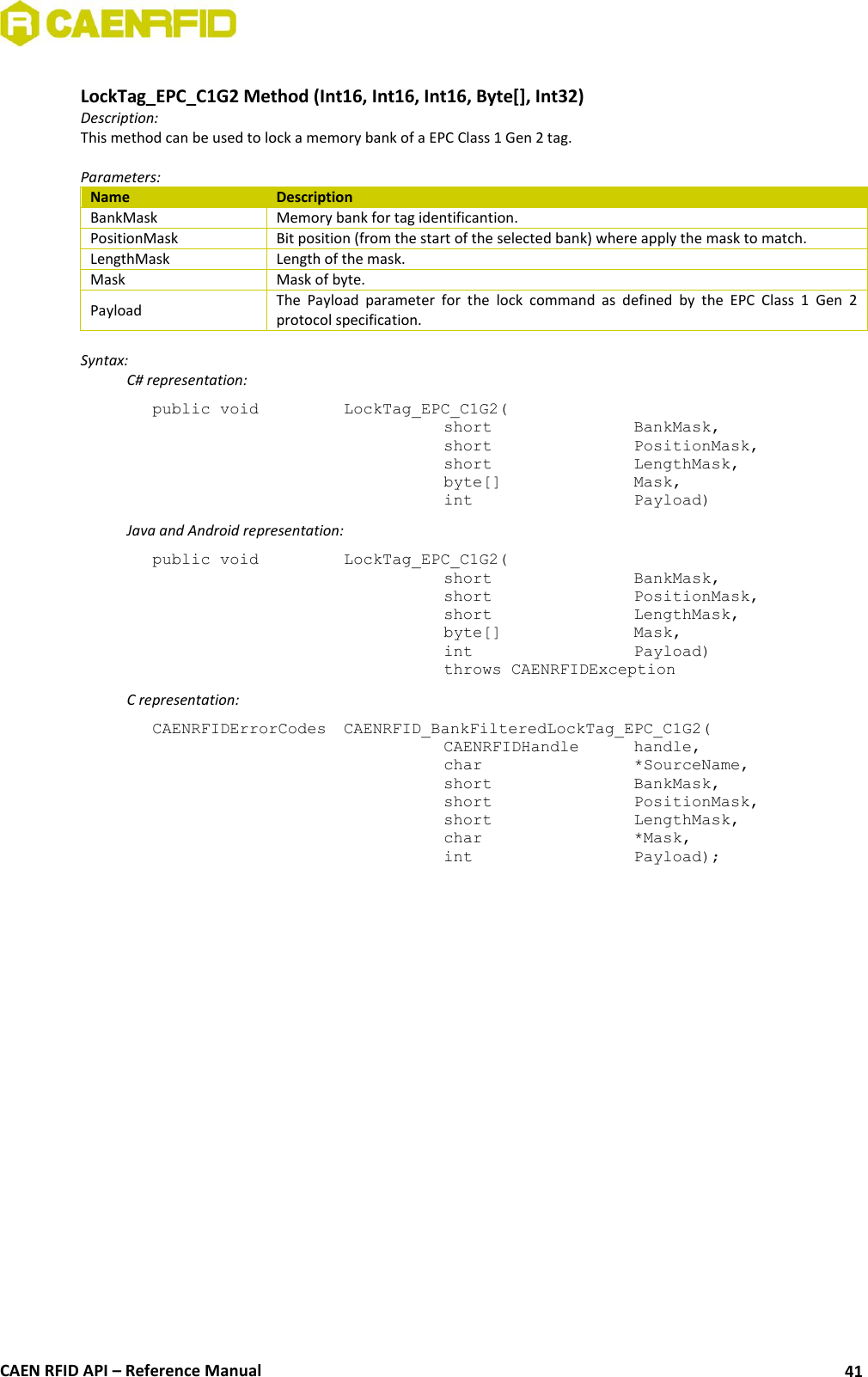  CAEN RFID API – Reference Manual 41  LockTag_EPC_C1G2 Method (Int16, Int16, Int16, Byte[], Int32) Description: This method can be used to lock a memory bank of a EPC Class 1 Gen 2 tag.  Parameters: Name Description BankMask Memory bank for tag identificantion. PositionMask Bit position (from the start of the selected bank) where apply the mask to match. LengthMask Length of the mask. Mask Mask of byte. Payload The  Payload  parameter  for  the  lock  command  as  defined  by  the  EPC  Class  1  Gen  2 protocol specification.  Syntax:   C# representation: public void   LockTag_EPC_C1G2(   short      BankMask,   short      PositionMask,   short      LengthMask,   byte[]     Mask,   int       Payload)   Java and Android representation: public void   LockTag_EPC_C1G2(   short      BankMask,   short      PositionMask,   short      LengthMask,   byte[]     Mask,   int       Payload)   throws CAENRFIDException   C representation: CAENRFIDErrorCodes  CAENRFID_BankFilteredLockTag_EPC_C1G2(   CAENRFIDHandle   handle,   char       *SourceName,   short      BankMask,   short      PositionMask,   short      LengthMask,   char      *Mask,   int       Payload); 