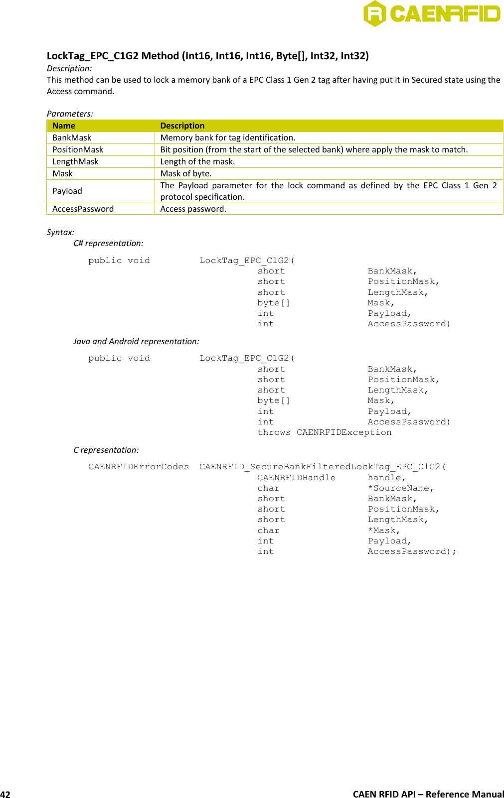  CAEN RFID API – Reference Manual 42  LockTag_EPC_C1G2 Method (Int16, Int16, Int16, Byte[], Int32, Int32) Description: This method can be used to lock a memory bank of a EPC Class 1 Gen 2 tag after having put it in Secured state using the Access command.   Parameters: Name Description BankMask Memory bank for tag identification. PositionMask Bit position (from the start of the selected bank) where apply the mask to match. LengthMask Length of the mask. Mask Mask of byte. Payload The  Payload  parameter  for  the  lock  command  as  defined  by  the  EPC  Class  1  Gen  2 protocol specification. AccessPassword Access password.  Syntax:   C# representation: public void   LockTag_EPC_C1G2(   short      BankMask,   short      PositionMask,   short      LengthMask,   byte[]     Mask,   int       Payload,   int       AccessPassword)   Java and Android representation: public void   LockTag_EPC_C1G2(   short      BankMask,   short      PositionMask,   short      LengthMask,   byte[]     Mask,   int       Payload,   int       AccessPassword)   throws CAENRFIDException   C representation: CAENRFIDErrorCodes  CAENRFID_SecureBankFilteredLockTag_EPC_C1G2(   CAENRFIDHandle   handle,   char       *SourceName,   short      BankMask,   short      PositionMask,   short      LengthMask,   char      *Mask,   int       Payload,   int       AccessPassword);   