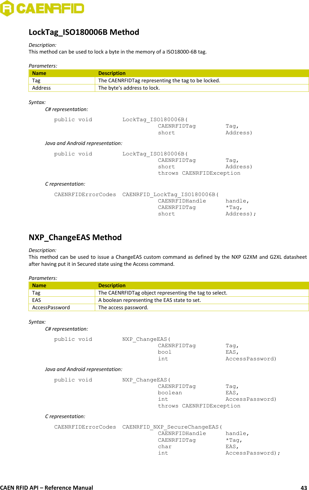  CAEN RFID API – Reference Manual 43 LockTag_ISO180006B Method Description: This method can be used to lock a byte in the memory of a ISO18000-6B tag.  Parameters: Name Description Tag The CAENRFIDTag representing the tag to be locked. Address The byte&apos;s address to lock.  Syntax:   C# representation: public void   LockTag_ISO180006B(   CAENRFIDTag    Tag,   short      Address)   Java and Android representation: public void   LockTag_ISO180006B(   CAENRFIDTag    Tag,   short      Address)   throws CAENRFIDException   C representation: CAENRFIDErrorCodes  CAENRFID_LockTag_ISO180006B(   CAENRFIDHandle  handle,   CAENRFIDTag    *Tag,   short      Address);  NXP_ChangeEAS Method Description: This method  can be used to issue a ChangeEAS custom command as  defined  by the NXP G2XM and G2XL datasheet after having put it in Secured state using the Access command.  Parameters: Name Description Tag The CAENRFIDTag object representing the tag to select. EAS A boolean representing the EAS state to set. AccessPassword The access password.  Syntax:   C# representation: public void   NXP_ChangeEAS(   CAENRFIDTag    Tag,   bool       EAS,   int       AccessPassword)   Java and Android representation: public void   NXP_ChangeEAS(   CAENRFIDTag    Tag,   boolean     EAS,   int       AccessPassword)   throws CAENRFIDException   C representation: CAENRFIDErrorCodes  CAENRFID_NXP_SecureChangeEAS(   CAENRFIDHandle   handle,   CAENRFIDTag    *Tag,   char       EAS,   int       AccessPassword);   