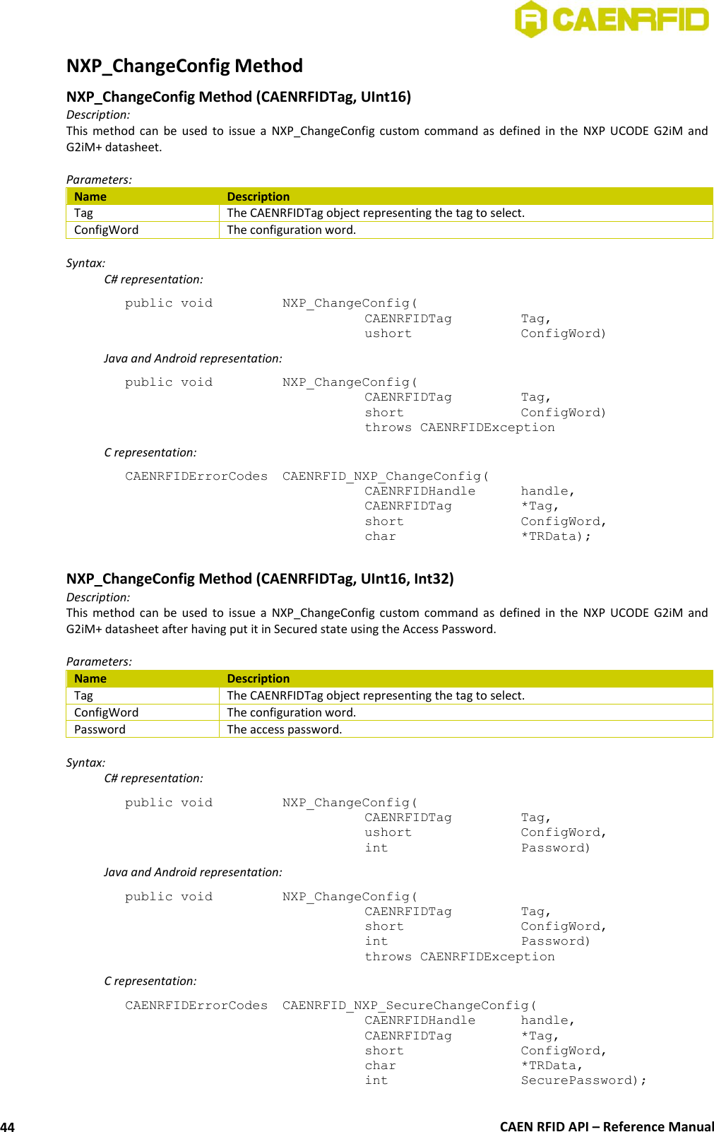  CAEN RFID API – Reference Manual 44 NXP_ChangeConfig Method NXP_ChangeConfig Method (CAENRFIDTag, UInt16) Description: This  method  can  be  used  to  issue  a  NXP_ChangeConfig  custom  command  as  defined  in  the  NXP  UCODE  G2iM  and G2iM+ datasheet.  Parameters: Name Description Tag The CAENRFIDTag object representing the tag to select. ConfigWord The configuration word.  Syntax:   C# representation: public void   NXP_ChangeConfig(   CAENRFIDTag    Tag,   ushort     ConfigWord)   Java and Android representation: public void   NXP_ChangeConfig(   CAENRFIDTag    Tag,   short      ConfigWord)   throws CAENRFIDException   C representation: CAENRFIDErrorCodes  CAENRFID_NXP_ChangeConfig(   CAENRFIDHandle   handle,   CAENRFIDTag    *Tag,   short      ConfigWord,   char       *TRData);  NXP_ChangeConfig Method (CAENRFIDTag, UInt16, Int32) Description: This  method  can  be  used  to  issue  a  NXP_ChangeConfig  custom  command  as  defined  in  the  NXP  UCODE  G2iM  and G2iM+ datasheet after having put it in Secured state using the Access Password.  Parameters: Name Description Tag The CAENRFIDTag object representing the tag to select. ConfigWord The configuration word. Password The access password.  Syntax:   C# representation: public void   NXP_ChangeConfig(   CAENRFIDTag    Tag,   ushort     ConfigWord,   int       Password)   Java and Android representation: public void   NXP_ChangeConfig(   CAENRFIDTag    Tag,   short      ConfigWord,   int       Password)   throws CAENRFIDException   C representation: CAENRFIDErrorCodes  CAENRFID_NXP_SecureChangeConfig(   CAENRFIDHandle   handle,   CAENRFIDTag    *Tag,   short      ConfigWord,   char       *TRData,   int       SecurePassword); 