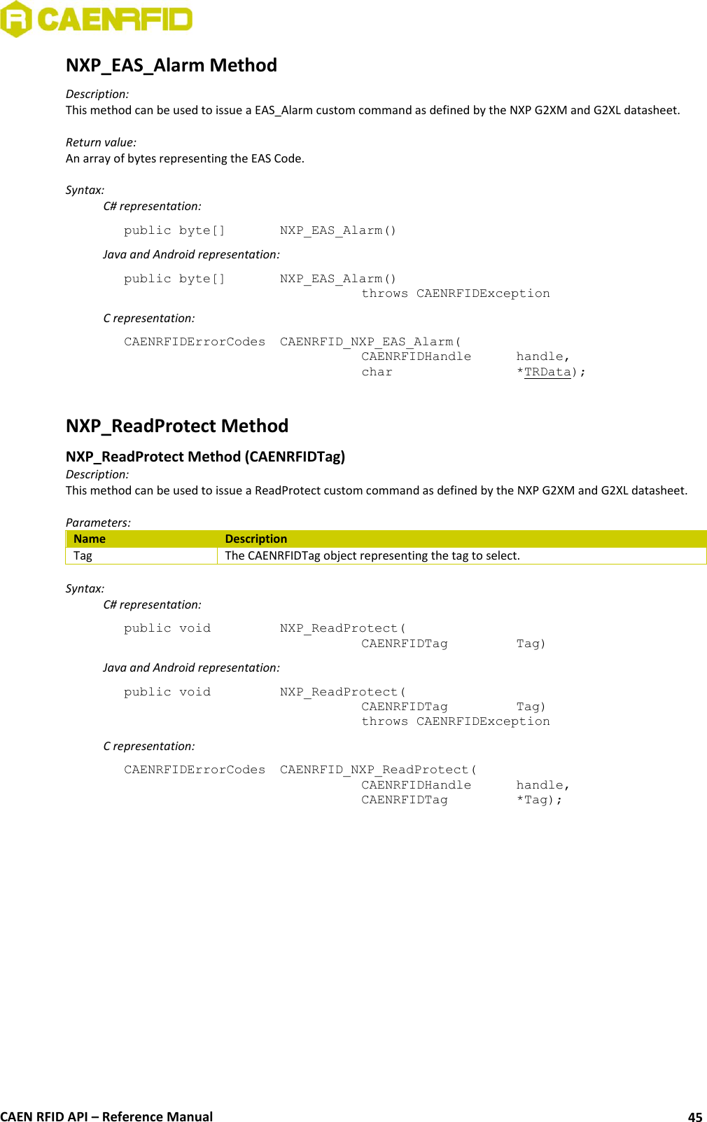  CAEN RFID API – Reference Manual 45 NXP_EAS_Alarm Method Description: This method can be used to issue a EAS_Alarm custom command as defined by the NXP G2XM and G2XL datasheet.  Return value: An array of bytes representing the EAS Code.  Syntax:   C# representation: public byte[]   NXP_EAS_Alarm()   Java and Android representation: public byte[]   NXP_EAS_Alarm()   throws CAENRFIDException   C representation: CAENRFIDErrorCodes  CAENRFID_NXP_EAS_Alarm(   CAENRFIDHandle   handle,   char       *TRData);  NXP_ReadProtect Method  NXP_ReadProtect Method (CAENRFIDTag) Description: This method can be used to issue a ReadProtect custom command as defined by the NXP G2XM and G2XL datasheet.  Parameters: Name Description Tag The CAENRFIDTag object representing the tag to select.  Syntax:   C# representation: public void   NXP_ReadProtect(   CAENRFIDTag    Tag)   Java and Android representation: public void   NXP_ReadProtect(   CAENRFIDTag    Tag)   throws CAENRFIDException   C representation: CAENRFIDErrorCodes  CAENRFID_NXP_ReadProtect(   CAENRFIDHandle   handle,   CAENRFIDTag    *Tag);  