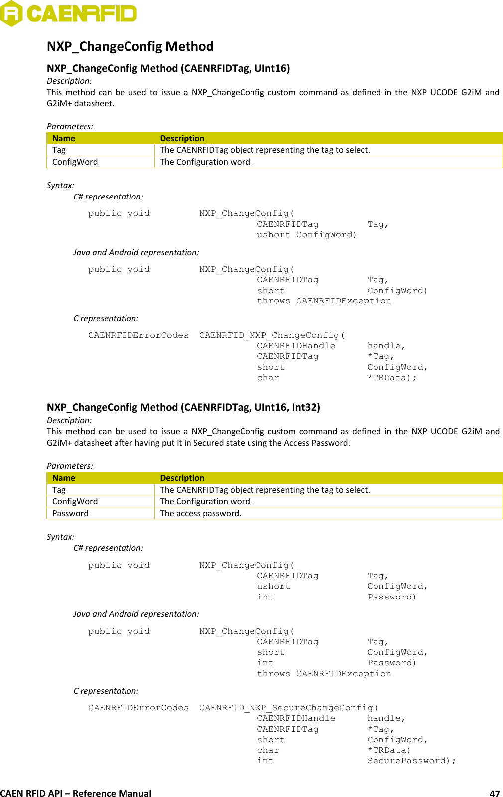  CAEN RFID API – Reference Manual 47 NXP_ChangeConfig Method  NXP_ChangeConfig Method (CAENRFIDTag, UInt16) Description: This  method  can  be  used  to  issue  a  NXP_ChangeConfig  custom  command  as  defined  in  the  NXP  UCODE  G2iM  and G2iM+ datasheet.  Parameters: Name Description Tag The CAENRFIDTag object representing the tag to select. ConfigWord The Configuration word.  Syntax:   C# representation: public void   NXP_ChangeConfig(   CAENRFIDTag    Tag,   ushort ConfigWord)   Java and Android representation: public void   NXP_ChangeConfig(   CAENRFIDTag    Tag,   short      ConfigWord)   throws CAENRFIDException   C representation: CAENRFIDErrorCodes  CAENRFID_NXP_ChangeConfig(   CAENRFIDHandle   handle,   CAENRFIDTag    *Tag,   short      ConfigWord,   char       *TRData);  NXP_ChangeConfig Method (CAENRFIDTag, UInt16, Int32) Description: This  method  can  be  used  to  issue  a  NXP_ChangeConfig  custom  command  as  defined  in  the  NXP  UCODE  G2iM  and G2iM+ datasheet after having put it in Secured state using the Access Password.  Parameters: Name Description Tag The CAENRFIDTag object representing the tag to select. ConfigWord The Configuration word. Password The access password.  Syntax:   C# representation: public void   NXP_ChangeConfig(   CAENRFIDTag    Tag,   ushort     ConfigWord,   int       Password)   Java and Android representation: public void   NXP_ChangeConfig(   CAENRFIDTag    Tag,   short      ConfigWord,   int       Password)   throws CAENRFIDException   C representation: CAENRFIDErrorCodes  CAENRFID_NXP_SecureChangeConfig(   CAENRFIDHandle   handle,   CAENRFIDTag    *Tag,   short      ConfigWord,   char       *TRData)   int       SecurePassword); 