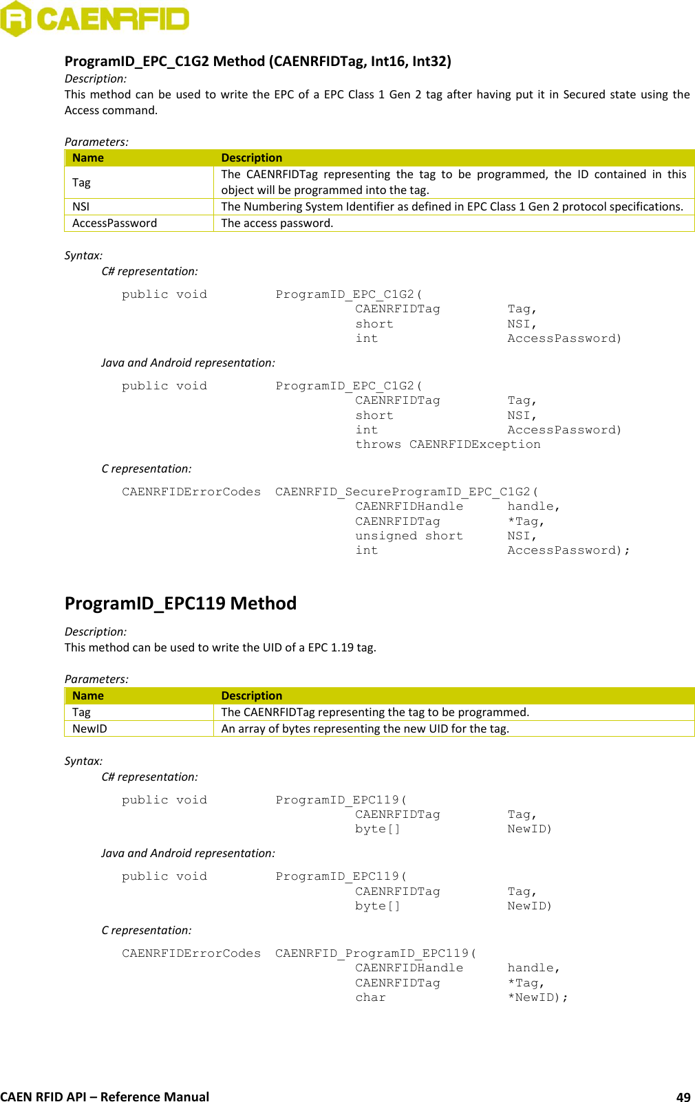  CAEN RFID API – Reference Manual 49 ProgramID_EPC_C1G2 Method (CAENRFIDTag, Int16, Int32) Description: This method can  be used to  write the EPC  of a  EPC  Class 1  Gen 2 tag  after  having  put  it  in  Secured state using  the Access command.  Parameters: Name Description Tag The  CAENRFIDTag  representing  the  tag  to  be  programmed,  the  ID  contained  in  this object will be programmed into the tag. NSI The Numbering System Identifier as defined in EPC Class 1 Gen 2 protocol specifications. AccessPassword The access password.  Syntax:   C# representation: public void   ProgramID_EPC_C1G2(   CAENRFIDTag    Tag,   short      NSI,   int       AccessPassword)   Java and Android representation: public void   ProgramID_EPC_C1G2(   CAENRFIDTag    Tag,   short      NSI,   int       AccessPassword)   throws CAENRFIDException   C representation: CAENRFIDErrorCodes  CAENRFID_SecureProgramID_EPC_C1G2(   CAENRFIDHandle   handle,   CAENRFIDTag    *Tag,   unsigned short   NSI,   int       AccessPassword);  ProgramID_EPC119 Method Description: This method can be used to write the UID of a EPC 1.19 tag.  Parameters: Name Description Tag The CAENRFIDTag representing the tag to be programmed. NewID An array of bytes representing the new UID for the tag.  Syntax:   C# representation: public void   ProgramID_EPC119(   CAENRFIDTag    Tag,   byte[]     NewID)   Java and Android representation: public void   ProgramID_EPC119(   CAENRFIDTag    Tag,   byte[]     NewID)   C representation: CAENRFIDErrorCodes  CAENRFID_ProgramID_EPC119(   CAENRFIDHandle   handle,   CAENRFIDTag    *Tag,   char       *NewID);  