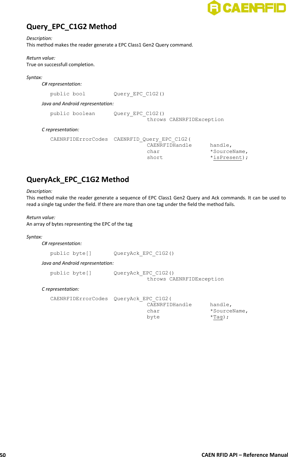  CAEN RFID API – Reference Manual 50 Query_EPC_C1G2 Method Description: This method makes the reader generate a EPC Class1 Gen2 Query command.  Return value: True on successfull completion.  Syntax:   C# representation: public bool   Query_EPC_C1G2()   Java and Android representation: public boolean   Query_EPC_C1G2()   throws CAENRFIDException   C representation: CAENRFIDErrorCodes  CAENRFID_Query_EPC_C1G2(   CAENRFIDHandle   handle,   char       *SourceName,   short      *isPresent);  QueryAck_EPC_C1G2 Method Description: This method make the reader generate a  sequence of EPC Class1 Gen2 Query and Ack commands. It can be used to read a single tag under the field. If there are more than one tag under the field the method fails.  Return value: An array of bytes representing the EPC of the tag  Syntax:   C# representation: public byte[]   QueryAck_EPC_C1G2()   Java and Android representation: public byte[]   QueryAck_EPC_C1G2()   throws CAENRFIDException   C representation: CAENRFIDErrorCodes  QueryAck_EPC_C1G2(   CAENRFIDHandle   handle,   char       *SourceName,   byte       *Tag);  