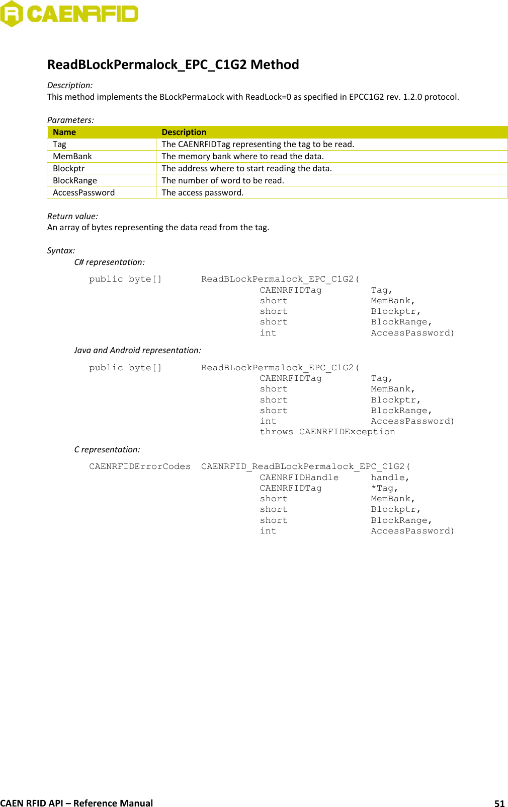  CAEN RFID API – Reference Manual 51  ReadBLockPermalock_EPC_C1G2 Method Description: This method implements the BLockPermaLock with ReadLock=0 as specified in EPCC1G2 rev. 1.2.0 protocol.  Parameters: Name Description Tag The CAENRFIDTag representing the tag to be read. MemBank The memory bank where to read the data. Blockptr The address where to start reading the data. BlockRange The number of word to be read. AccessPassword The access password.  Return value: An array of bytes representing the data read from the tag.  Syntax:   C# representation: public byte[]   ReadBLockPermalock_EPC_C1G2(   CAENRFIDTag    Tag,   short      MemBank,   short      Blockptr,   short      BlockRange,   int       AccessPassword)   Java and Android representation: public byte[]   ReadBLockPermalock_EPC_C1G2(   CAENRFIDTag    Tag,   short      MemBank,   short      Blockptr,   short      BlockRange,   int       AccessPassword)   throws CAENRFIDException   C representation: CAENRFIDErrorCodes  CAENRFID_ReadBLockPermalock_EPC_C1G2(   CAENRFIDHandle   handle,   CAENRFIDTag    *Tag,   short      MemBank,   short      Blockptr,   short      BlockRange,   int       AccessPassword)  