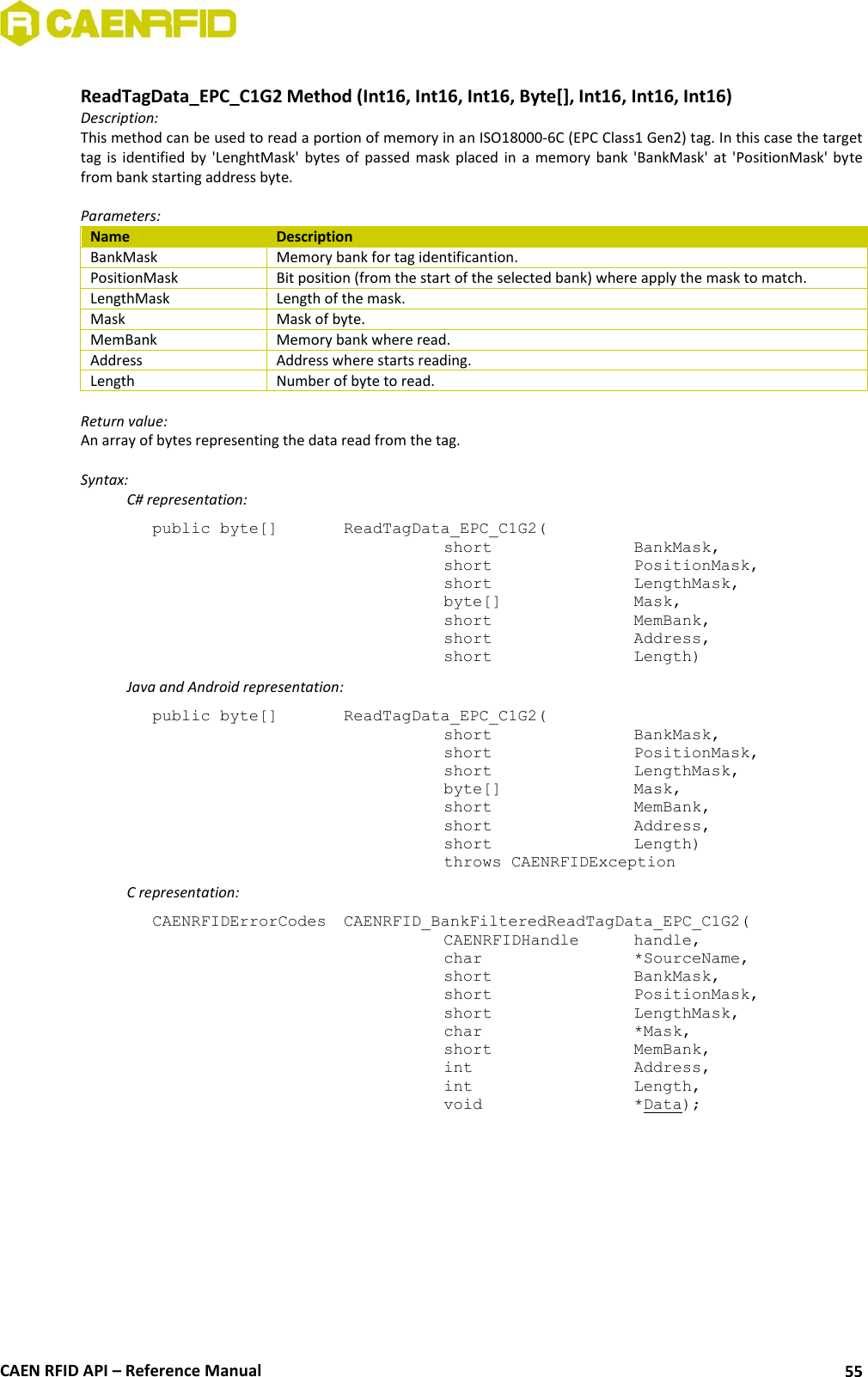  CAEN RFID API – Reference Manual 55  ReadTagData_EPC_C1G2 Method (Int16, Int16, Int16, Byte[], Int16, Int16, Int16) Description: This method can be used to read a portion of memory in an ISO18000-6C (EPC Class1 Gen2) tag. In this case the target tag  is  identified  by  &apos;LenghtMask&apos;  bytes  of  passed  mask  placed  in  a  memory  bank  &apos;BankMask&apos;  at  &apos;PositionMask&apos; byte from bank starting address byte.  Parameters: Name Description BankMask Memory bank for tag identificantion. PositionMask Bit position (from the start of the selected bank) where apply the mask to match. LengthMask Length of the mask. Mask Mask of byte. MemBank Memory bank where read. Address Address where starts reading. Length Number of byte to read.  Return value: An array of bytes representing the data read from the tag.  Syntax:   C# representation: public byte[]   ReadTagData_EPC_C1G2(   short      BankMask,   short      PositionMask,   short      LengthMask,   byte[]     Mask,   short      MemBank,   short      Address,   short      Length)   Java and Android representation: public byte[]   ReadTagData_EPC_C1G2(   short      BankMask,   short      PositionMask,   short      LengthMask,   byte[]     Mask,   short      MemBank,   short      Address,   short      Length)   throws CAENRFIDException   C representation: CAENRFIDErrorCodes  CAENRFID_BankFilteredReadTagData_EPC_C1G2(   CAENRFIDHandle   handle,   char      *SourceName,   short      BankMask,   short      PositionMask,   short      LengthMask,   char      *Mask,   short      MemBank,   int      Address,   int      Length,   void      *Data); 