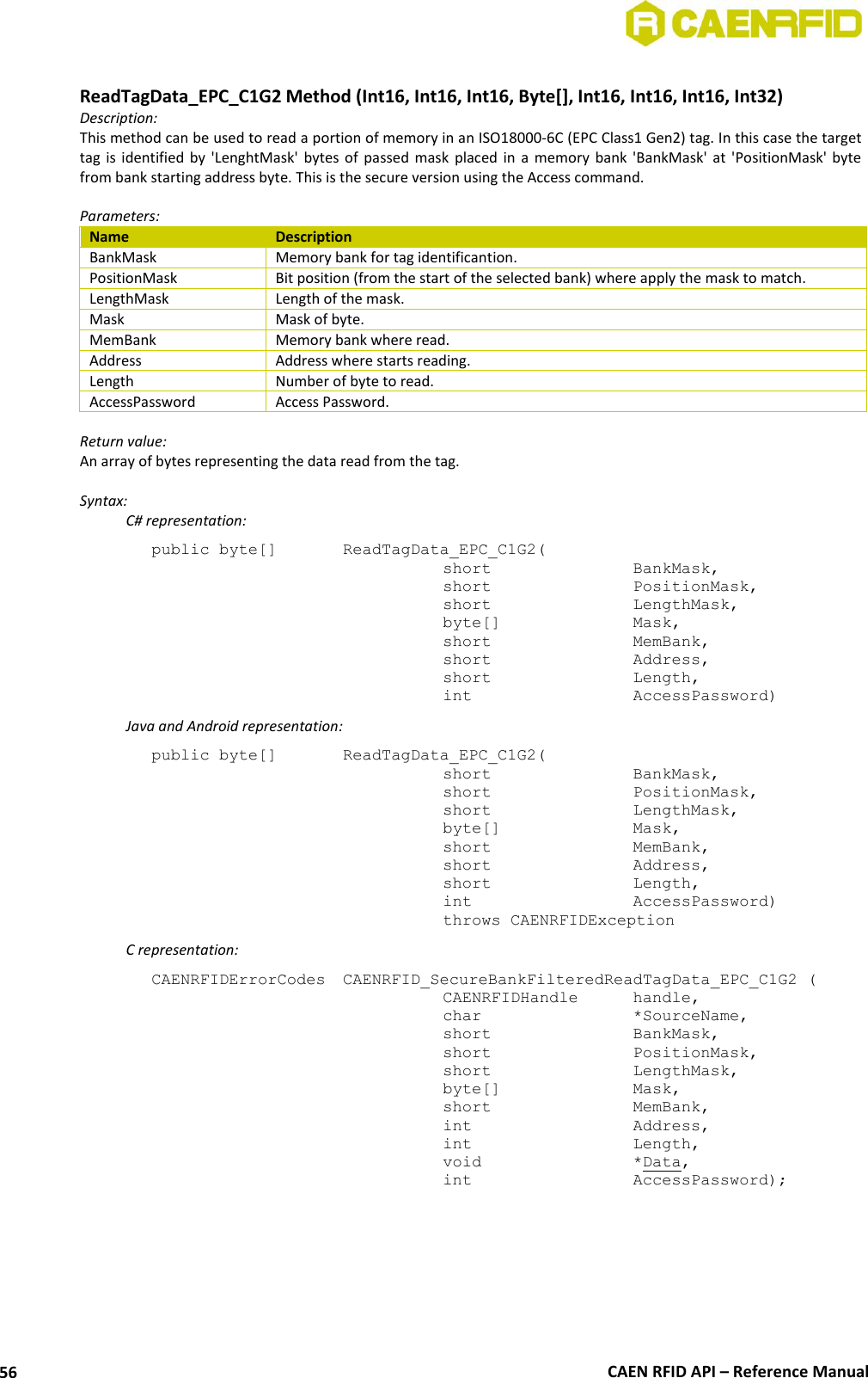  CAEN RFID API – Reference Manual 56  ReadTagData_EPC_C1G2 Method (Int16, Int16, Int16, Byte[], Int16, Int16, Int16, Int32) Description: This method can be used to read a portion of memory in an ISO18000-6C (EPC Class1 Gen2) tag. In this case the target tag  is  identified  by  &apos;LenghtMask&apos;  bytes  of  passed  mask  placed  in  a  memory  bank  &apos;BankMask&apos;  at  &apos;PositionMask&apos; byte from bank starting address byte. This is the secure version using the Access command.  Parameters: Name Description BankMask Memory bank for tag identificantion. PositionMask Bit position (from the start of the selected bank) where apply the mask to match. LengthMask Length of the mask. Mask Mask of byte. MemBank Memory bank where read. Address Address where starts reading. Length Number of byte to read. AccessPassword Access Password.  Return value: An array of bytes representing the data read from the tag.  Syntax:   C# representation: public byte[]   ReadTagData_EPC_C1G2(   short      BankMask,   short      PositionMask,   short      LengthMask,   byte[]     Mask,   short      MemBank,   short      Address,   short      Length,   int      AccessPassword)   Java and Android representation: public byte[]   ReadTagData_EPC_C1G2(   short      BankMask,   short      PositionMask,   short      LengthMask,   byte[]     Mask,   short      MemBank,   short      Address,   short      Length,   int      AccessPassword)   throws CAENRFIDException   C representation: CAENRFIDErrorCodes  CAENRFID_SecureBankFilteredReadTagData_EPC_C1G2 (   CAENRFIDHandle  handle,   char      *SourceName,   short      BankMask,   short      PositionMask,   short      LengthMask,   byte[]     Mask,   short      MemBank,   int      Address,   int      Length,   void      *Data,   int      AccessPassword);  