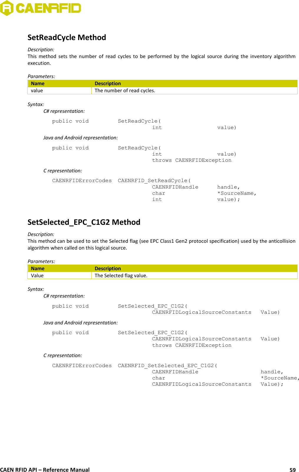  CAEN RFID API – Reference Manual 59  SetReadCycle Method Description: This  method  sets  the  number  of  read  cycles  to  be  performed  by  the  logical  source  during  the  inventory  algorithm execution.  Parameters: Name Description value The number of read cycles.  Syntax:   C# representation: public void   SetReadCycle(   int       value)   Java and Android representation: public void   SetReadCycle(   int       value)   throws CAENRFIDException   C representation: CAENRFIDErrorCodes  CAENRFID_SetReadCycle(   CAENRFIDHandle   handle,   char       *SourceName,   int       value);  SetSelected_EPC_C1G2 Method Description: This method can be used to set the Selected flag (see EPC Class1 Gen2 protocol specification) used by the anticollision algorithm when called on this logical source.  Parameters: Name Description Value The Selected flag value.  Syntax:   C# representation: public void   SetSelected_EPC_C1G2(   CAENRFIDLogicalSourceConstants   Value)   Java and Android representation: public void   SetSelected_EPC_C1G2(   CAENRFIDLogicalSourceConstants   Value)   throws CAENRFIDException   C representation: CAENRFIDErrorCodes  CAENRFID_SetSelected_EPC_C1G2(   CAENRFIDHandle       handle,   char           *SourceName,   CAENRFIDLogicalSourceConstants  Value);  