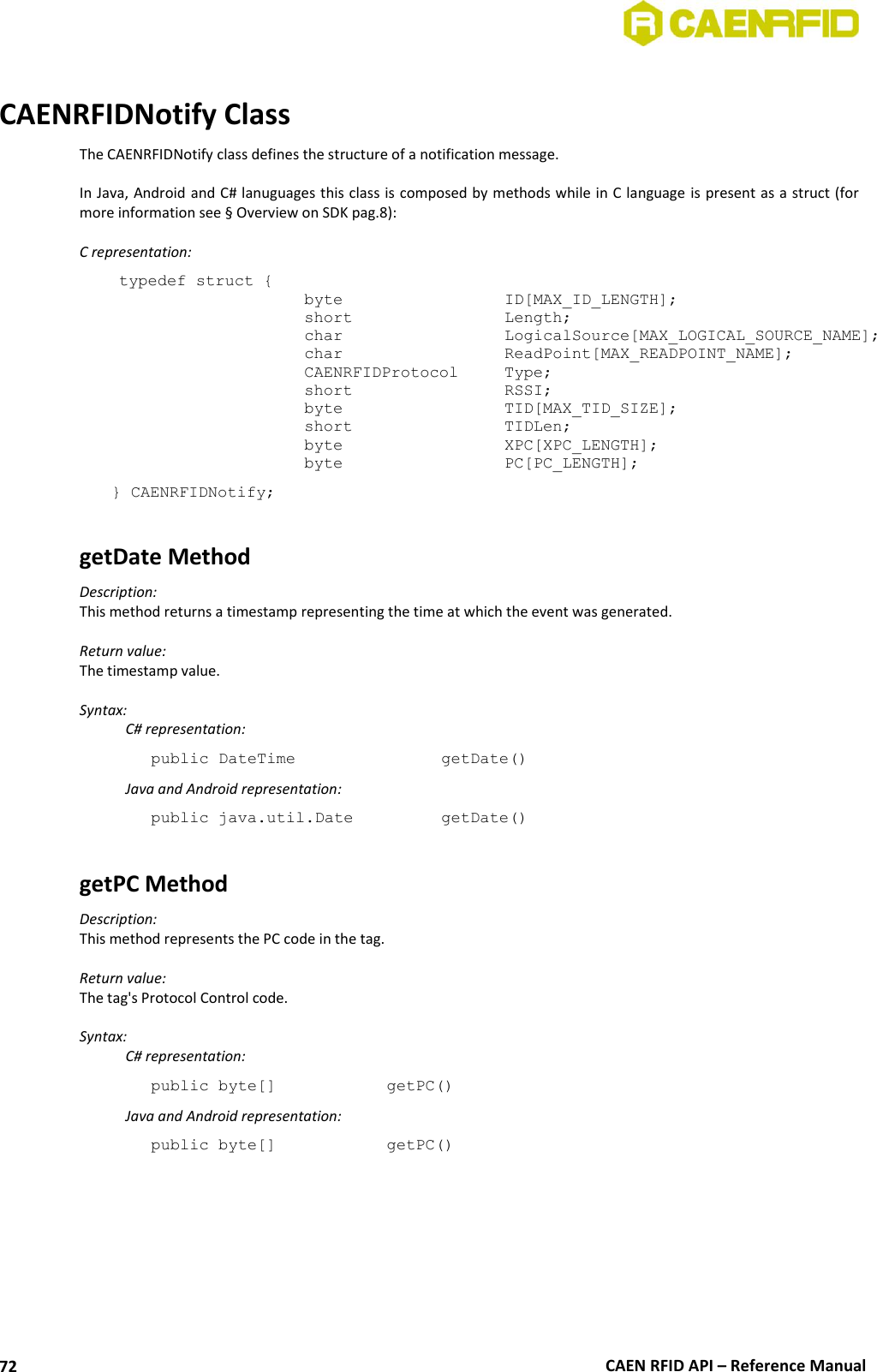  CAEN RFID API – Reference Manual 72  CAENRFIDNotify Class The CAENRFIDNotify class defines the structure of a notification message.  In Java, Android and C# lanuguages this class is composed by methods while in C language is present as a struct (for more information see § Overview on SDK pag.8):  C representation: typedef struct { byte       ID[MAX_ID_LENGTH]; short       Length; char      LogicalSource[MAX_LOGICAL_SOURCE_NAME]; char      ReadPoint[MAX_READPOINT_NAME]; CAENRFIDProtocol  Type; short      RSSI; byte      TID[MAX_TID_SIZE]; short      TIDLen;                               byte      XPC[XPC_LENGTH]; byte      PC[PC_LENGTH];  } CAENRFIDNotify;  getDate Method Description: This method returns a timestamp representing the time at which the event was generated.  Return value: The timestamp value.  Syntax:   C# representation: public DateTime       getDate()   Java and Android representation: public java.util.Date     getDate()  getPC Method Description: This method represents the PC code in the tag.  Return value: The tag&apos;s Protocol Control code.  Syntax:   C# representation: public byte[]    getPC()   Java and Android representation: public byte[]    getPC() 