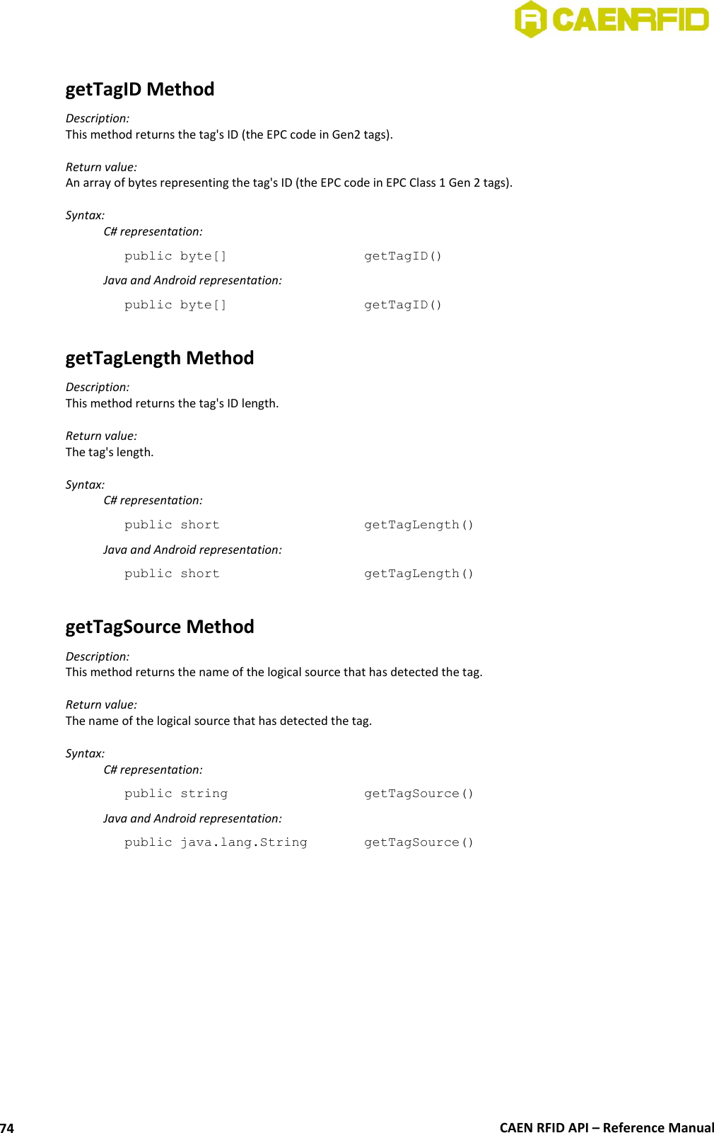  CAEN RFID API – Reference Manual 74  getTagID Method Description: This method returns the tag&apos;s ID (the EPC code in Gen2 tags).  Return value: An array of bytes representing the tag&apos;s ID (the EPC code in EPC Class 1 Gen 2 tags).  Syntax:   C# representation: public byte[]       getTagID()   Java and Android representation: public byte[]       getTagID()  getTagLength Method Description: This method returns the tag&apos;s ID length.  Return value: The tag&apos;s length.  Syntax:   C# representation: public short       getTagLength()   Java and Android representation: public short       getTagLength()  getTagSource Method Description: This method returns the name of the logical source that has detected the tag.  Return value: The name of the logical source that has detected the tag.  Syntax:   C# representation: public string       getTagSource()   Java and Android representation: public java.lang.String    getTagSource()  