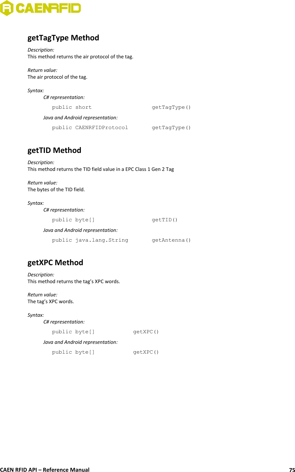  CAEN RFID API – Reference Manual 75  getTagType Method Description: This method returns the air protocol of the tag.  Return value: The air protocol of the tag.  Syntax:   C# representation: public short       getTagType()   Java and Android representation: public CAENRFIDProtocol    getTagType()  getTID Method Description: This method returns the TID field value in a EPC Class 1 Gen 2 Tag  Return value: The bytes of the TID field.  Syntax:   C# representation: public byte[]       getTID()   Java and Android representation: public java.lang.String    getAntenna()  getXPC Method Description: This method returns the tag’s XPC words.  Return value: The tag’s XPC words.  Syntax:   C# representation: public byte[]    getXPC()   Java and Android representation: public byte[]    getXPC()   