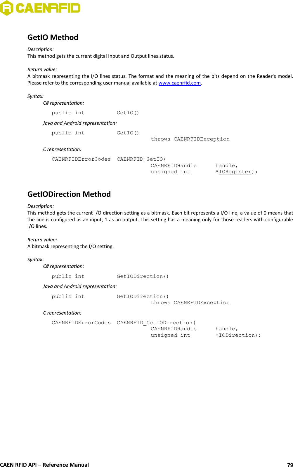  CAEN RFID API – Reference Manual 79  GetIO Method Description: This method gets the current digital Input and Output lines status.  Return value: A bitmask  representing the I/O lines status. The format and  the meaning of  the bits depend on the Reader&apos;s model. Please refer to the corresponding user manual available at www.caenrfid.com.  Syntax:   C# representation: public int   GetIO()   Java and Android representation: public int   GetIO()   throws CAENRFIDException   C representation: CAENRFIDErrorCodes  CAENRFID_GetIO(   CAENRFIDHandle   handle,   unsigned int    *IORegister);  GetIODirection Method Description: This method gets the current I/O direction setting as a bitmask. Each bit represents a I/O line, a value of 0 means that the line is configured as an input, 1 as an output. This setting has a meaning only for those readers with configurable I/O lines.  Return value: A bitmask representing the I/O setting.  Syntax:   C# representation: public int   GetIODirection()   Java and Android representation: public int   GetIODirection()   throws CAENRFIDException   C representation: CAENRFIDErrorCodes  CAENRFID_GetIODirection(   CAENRFIDHandle   handle,   unsigned int    *IODirection);  