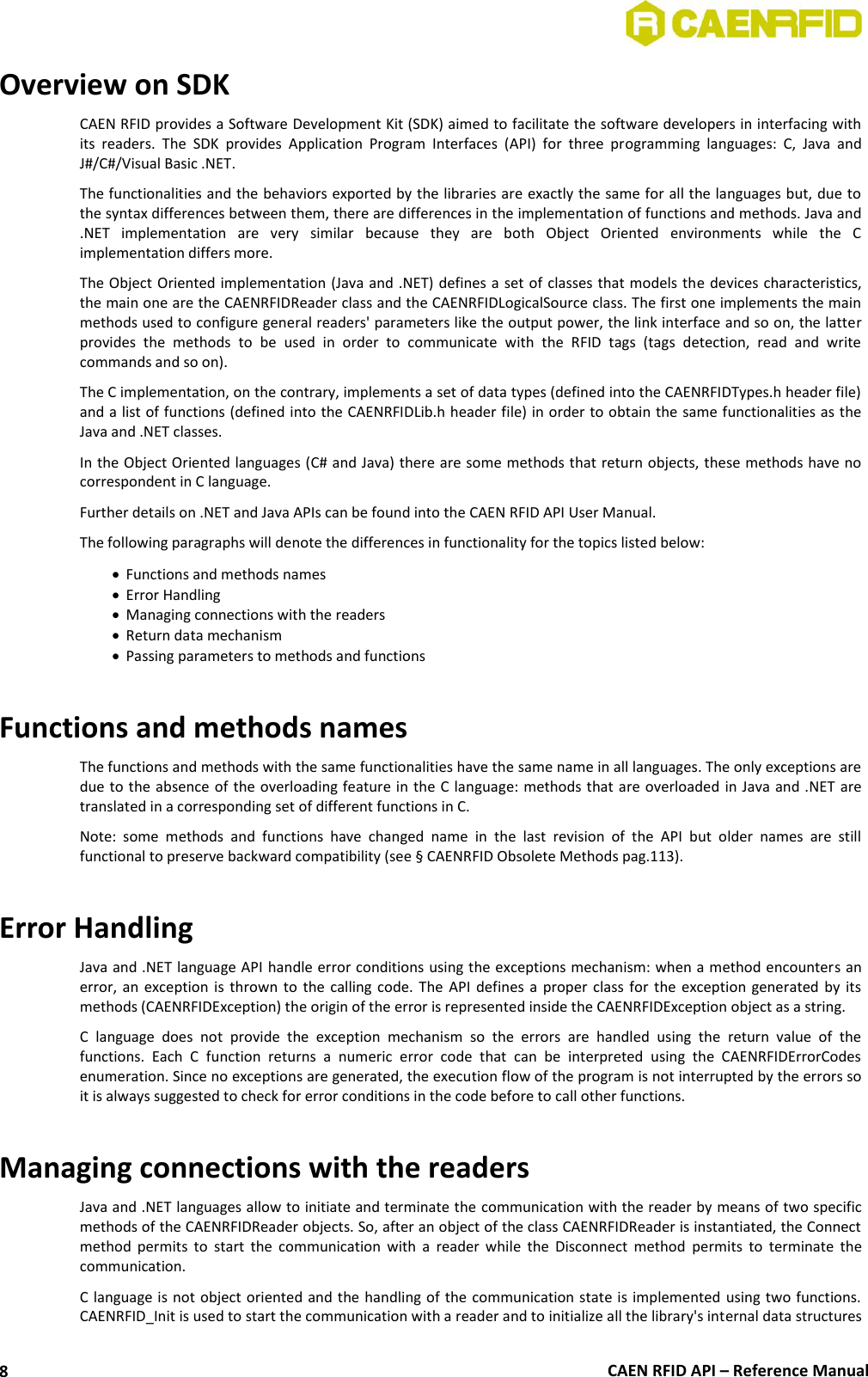  CAEN RFID API – Reference Manual 8 Overview on SDK CAEN RFID provides a Software Development Kit (SDK) aimed to facilitate the software developers in interfacing with its  readers.  The  SDK  provides  Application  Program  Interfaces  (API)  for  three  programming  languages:  C,  Java  and J#/C#/Visual Basic .NET. The functionalities and the behaviors exported by the libraries are exactly the same for all the languages but, due to the syntax differences between them, there are differences in the implementation of functions and methods. Java and .NET  implementation  are  very  similar  because  they  are  both  Object  Oriented  environments  while  the  C implementation differs more. The Object Oriented implementation (Java and .NET) defines a set of  classes that models the devices characteristics, the main one are the CAENRFIDReader class and the CAENRFIDLogicalSource class. The first one implements the main methods used to configure general readers&apos; parameters like the output power, the link interface and so on, the latter provides  the  methods  to  be  used  in  order  to  communicate  with  the  RFID  tags  (tags  detection,  read  and  write commands and so on). The C implementation, on the contrary, implements a set of data types (defined into the CAENRFIDTypes.h header file) and a list of functions (defined into the CAENRFIDLib.h header file) in order to obtain the same functionalities as the Java and .NET classes.  In the Object Oriented languages (C# and Java) there are some methods that return objects, these methods have no correspondent in C language. Further details on .NET and Java APIs can be found into the CAEN RFID API User Manual. The following paragraphs will denote the differences in functionality for the topics listed below:  Functions and methods names  Error Handling  Managing connections with the readers  Return data mechanism  Passing parameters to methods and functions  Functions and methods names The functions and methods with the same functionalities have the same name in all languages. The only exceptions are due to the absence of the overloading feature in  the C language: methods that are overloaded in Java  and .NET  are translated in a corresponding set of different functions in C.  Note:  some  methods  and  functions  have  changed  name  in  the  last  revision  of  the  API  but  older  names  are  still functional to preserve backward compatibility (see § CAENRFID Obsolete Methods pag.113).  Error Handling Java and .NET language API handle error conditions using the exceptions mechanism: when a method encounters an error,  an  exception  is  thrown  to  the  calling  code.  The  API  defines  a  proper  class  for  the  exception  generated  by  its methods (CAENRFIDException) the origin of the error is represented inside the CAENRFIDException object as a string. C  language  does  not  provide  the  exception  mechanism  so  the  errors  are  handled  using  the  return  value  of  the functions.  Each  C  function  returns  a  numeric  error  code  that  can  be  interpreted  using  the  CAENRFIDErrorCodes enumeration. Since no exceptions are generated, the execution flow of the program is not interrupted by the errors so it is always suggested to check for error conditions in the code before to call other functions.  Managing connections with the readers Java and .NET languages allow to initiate and terminate the communication with the reader by means of two specific methods of the CAENRFIDReader objects. So, after an object of the class CAENRFIDReader is instantiated, the Connect method  permits  to  start  the  communication  with  a  reader  while  the  Disconnect  method  permits  to  terminate  the communication. C language is not object oriented and  the  handling of the communication state is implemented using two functions. CAENRFID_Init is used to start the communication with a reader and to initialize all the library&apos;s internal data structures 