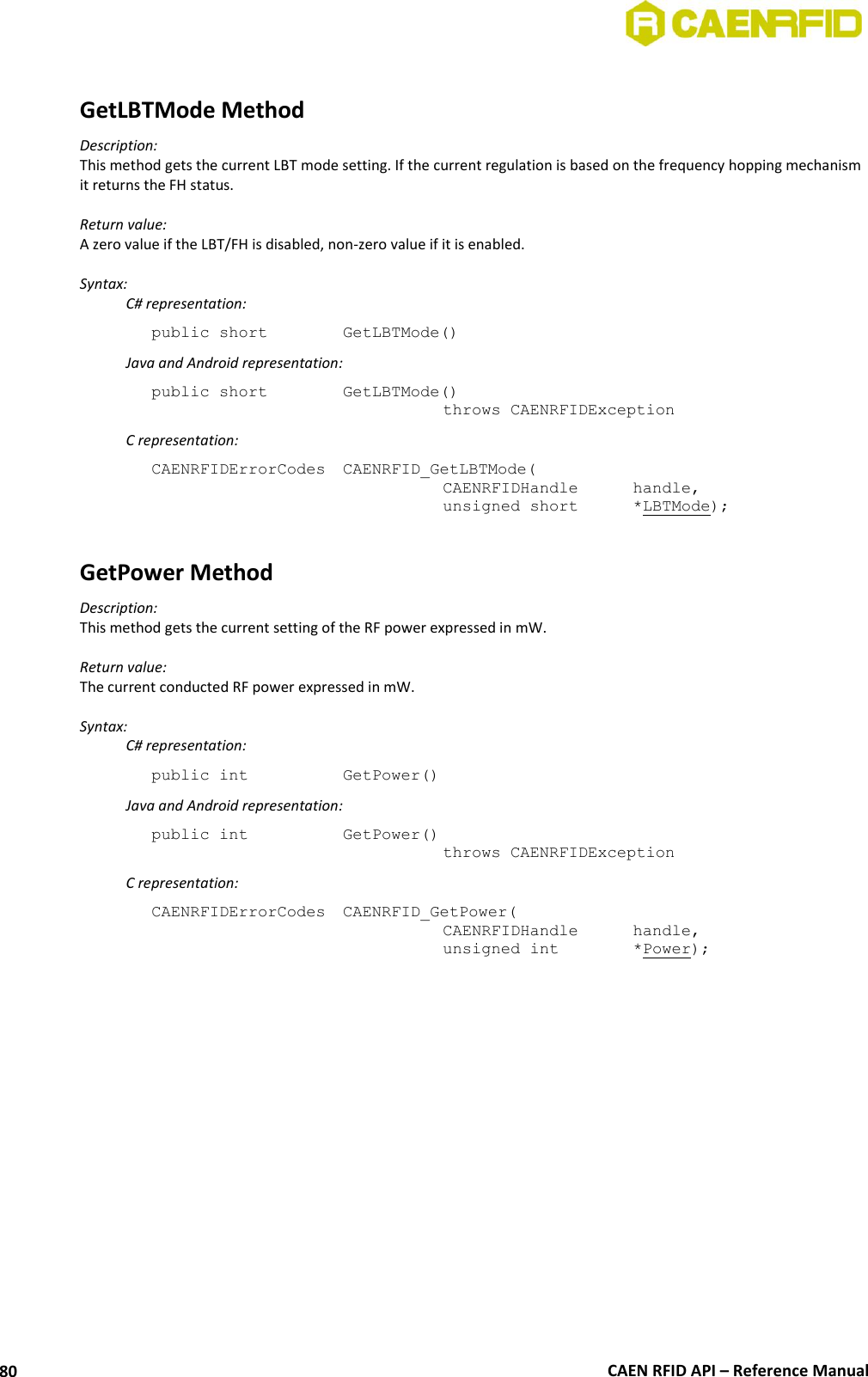  CAEN RFID API – Reference Manual 80  GetLBTMode Method Description: This method gets the current LBT mode setting. If the current regulation is based on the frequency hopping mechanism it returns the FH status.  Return value: A zero value if the LBT/FH is disabled, non-zero value if it is enabled.  Syntax:   C# representation: public short   GetLBTMode()   Java and Android representation: public short   GetLBTMode()   throws CAENRFIDException   C representation: CAENRFIDErrorCodes  CAENRFID_GetLBTMode(   CAENRFIDHandle   handle,   unsigned short   *LBTMode);  GetPower Method Description: This method gets the current setting of the RF power expressed in mW.  Return value: The current conducted RF power expressed in mW.  Syntax:  C# representation: public int   GetPower()   Java and Android representation: public int   GetPower()   throws CAENRFIDException   C representation: CAENRFIDErrorCodes  CAENRFID_GetPower(   CAENRFIDHandle  handle,   unsigned int    *Power);  