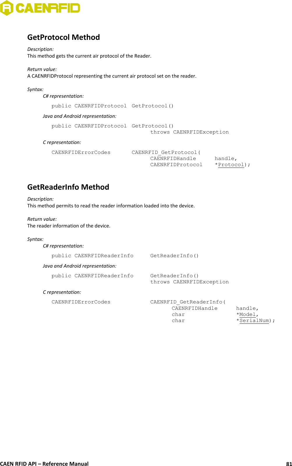  CAEN RFID API – Reference Manual 81  GetProtocol Method Description: This method gets the current air protocol of the Reader.  Return value: A CAENRFIDProtocol representing the current air protocol set on the reader.  Syntax:   C# representation: public CAENRFIDProtocol  GetProtocol()   Java and Android representation: public CAENRFIDProtocol  GetProtocol()   throws CAENRFIDException   C representation: CAENRFIDErrorCodes    CAENRFID_GetProtocol(   CAENRFIDHandle   handle,   CAENRFIDProtocol   *Protocol);  GetReaderInfo Method Description: This method permits to read the reader information loaded into the device.  Return value: The reader information of the device.  Syntax:   C# representation: public CAENRFIDReaderInfo   GetReaderInfo()   Java and Android representation: public CAENRFIDReaderInfo   GetReaderInfo()   throws CAENRFIDException   C representation: CAENRFIDErrorCodes      CAENRFID_GetReaderInfo(     CAENRFIDHandle   handle,     char       *Model,     char       *SerialNum);  