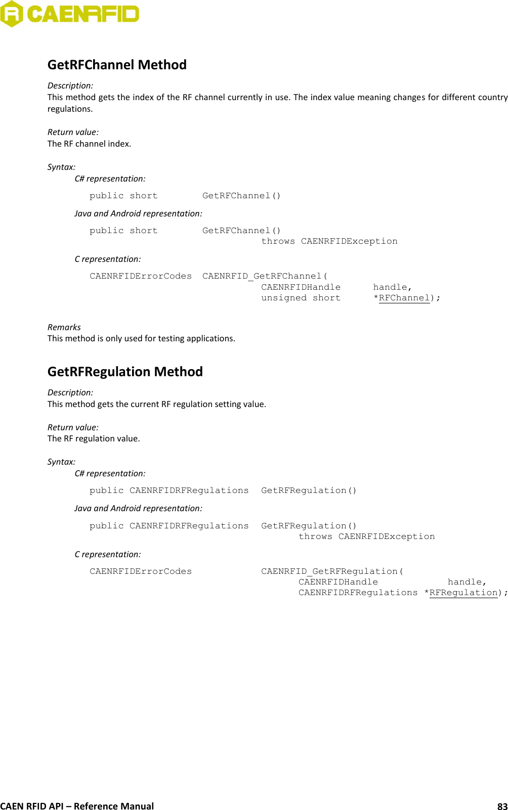  CAEN RFID API – Reference Manual 83  GetRFChannel Method Description: This method gets the index of the RF channel currently in use. The index value meaning changes for different country regulations.  Return value: The RF channel index.  Syntax:   C# representation: public short   GetRFChannel()   Java and Android representation: public short   GetRFChannel()   throws CAENRFIDException   C representation: CAENRFIDErrorCodes  CAENRFID_GetRFChannel(   CAENRFIDHandle   handle,   unsigned short   *RFChannel);  Remarks This method is only used for testing applications.  GetRFRegulation Method Description: This method gets the current RF regulation setting value.  Return value: The RF regulation value.  Syntax:   C# representation: public CAENRFIDRFRegulations  GetRFRegulation()   Java and Android representation: public CAENRFIDRFRegulations  GetRFRegulation()     throws CAENRFIDException   C representation: CAENRFIDErrorCodes      CAENRFID_GetRFRegulation(     CAENRFIDHandle     handle,     CAENRFIDRFRegulations *RFRegulation);  