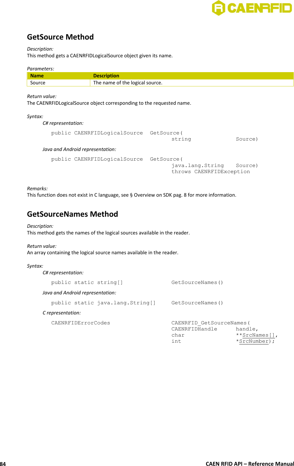  CAEN RFID API – Reference Manual 84  GetSource Method Description: This method gets a CAENRFIDLogicalSource object given its name.  Parameters: Name Description Source The name of the logical source.  Return value: The CAENRFIDLogicalSource object corresponding to the requested name.  Syntax:   C# representation: public CAENRFIDLogicalSource  GetSource(     string     Source)   Java and Android representation: public CAENRFIDLogicalSource  GetSource(     java.lang.String   Source)     throws CAENRFIDException  Remarks: This function does not exist in C language, see § Overview on SDK pag. 8 for more information.  GetSourceNames Method Description: This method gets the names of the logical sources available in the reader.  Return value: An array containing the logical source names available in the reader.  Syntax:   C# representation: public static string[]       GetSourceNames()   Java and Android representation: public static java.lang.String[]   GetSourceNames()   C representation: CAENRFIDErrorCodes        CAENRFID_GetSourceNames(     CAENRFIDHandle  handle,     char      **SrcNames[],     int      *SrcNumber);  