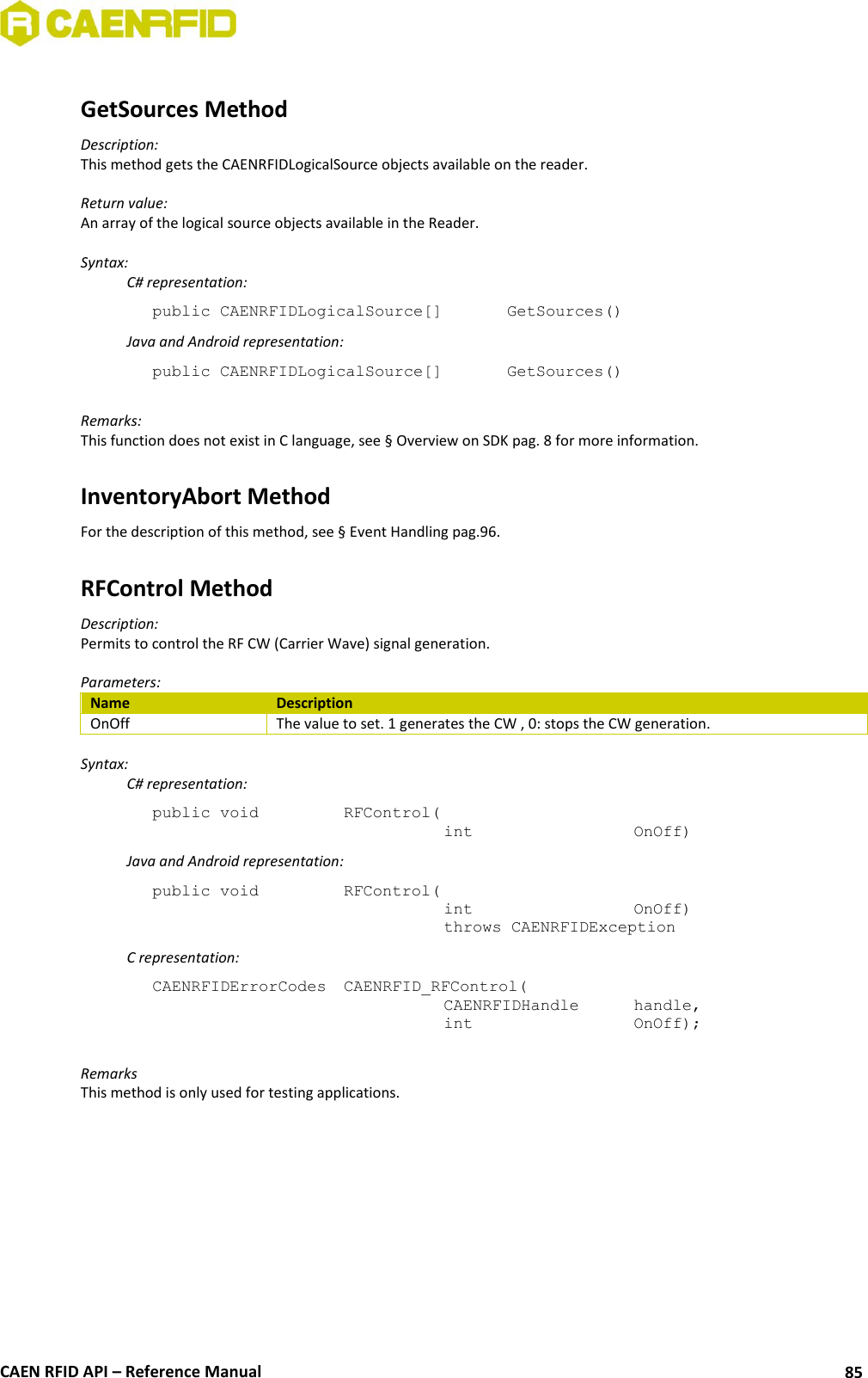  CAEN RFID API – Reference Manual 85  GetSources Method Description: This method gets the CAENRFIDLogicalSource objects available on the reader.  Return value: An array of the logical source objects available in the Reader.  Syntax:   C# representation: public CAENRFIDLogicalSource[]   GetSources()   Java and Android representation: public CAENRFIDLogicalSource[]   GetSources()  Remarks: This function does not exist in C language, see § Overview on SDK pag. 8 for more information.  InventoryAbort Method For the description of this method, see § Event Handling pag.96.  RFControl Method Description: Permits to control the RF CW (Carrier Wave) signal generation.  Parameters: Name Description OnOff The value to set. 1 generates the CW , 0: stops the CW generation.  Syntax:   C# representation: public void   RFControl(   int       OnOff)   Java and Android representation: public void   RFControl(   int       OnOff)   throws CAENRFIDException   C representation: CAENRFIDErrorCodes  CAENRFID_RFControl(   CAENRFIDHandle   handle,   int       OnOff);  Remarks This method is only used for testing applications.  