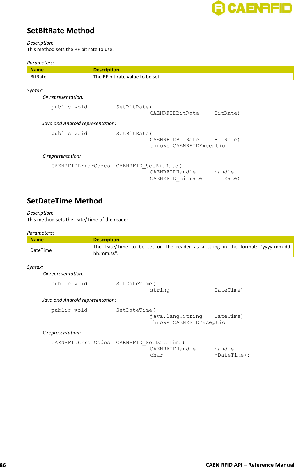  CAEN RFID API – Reference Manual 86 SetBitRate Method Description: This method sets the RF bit rate to use.  Parameters: Name Description BitRate The RF bit rate value to be set.  Syntax:   C# representation: public void   SetBitRate(   CAENRFIDBitRate   BitRate)   Java and Android representation: public void   SetBitRate(   CAENRFIDBitRate   BitRate)   throws CAENRFIDException   C representation: CAENRFIDErrorCodes  CAENRFID_SetBitRate(   CAENRFIDHandle   handle,   CAENRFID_Bitrate   BitRate);  SetDateTime Method Description: This method sets the Date/Time of the reader.  Parameters: Name Description DateTime The  Date/Time  to  be  set  on  the  reader  as  a  string  in  the  format:  &quot;yyyy-mm-dd hh:mm:ss&quot;.  Syntax:   C# representation: public void   SetDateTime(   string     DateTime)   Java and Android representation: public void   SetDateTime(   java.lang.String   DateTime)   throws CAENRFIDException   C representation: CAENRFIDErrorCodes  CAENRFID_SetDateTime(   CAENRFIDHandle   handle,   char       *DateTime); 