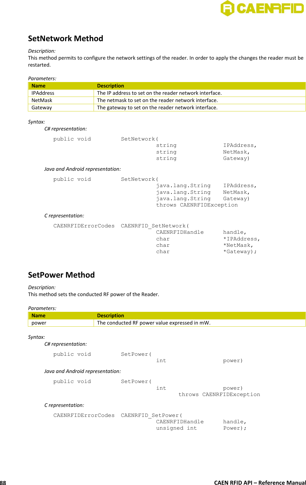  CAEN RFID API – Reference Manual 88  SetNetwork Method Description: This method permits to configure the network settings of the reader. In order to apply the changes the reader must be restarted.  Parameters: Name Description IPAddress The IP address to set on the reader network interface. NetMask The netmask to set on the reader network interface. Gateway The gateway to set on the reader network interface.  Syntax:   C# representation: public void   SetNetwork(   string     IPAddress,   string     NetMask,   string     Gateway)   Java and Android representation: public void   SetNetwork(   java.lang.String   IPAddress,   java.lang.String   NetMask,   java.lang.String   Gateway)   throws CAENRFIDException   C representation: CAENRFIDErrorCodes  CAENRFID_SetNetwork(   CAENRFIDHandle   handle,   char       *IPAddress,   char       *NetMask,   char       *Gateway);  SetPower Method Description: This method sets the conducted RF power of the Reader.  Parameters: Name Description power The conducted RF power value expressed in mW.  Syntax:   C# representation: public void   SetPower(   int       power)   Java and Android representation: public void   SetPower(   int       power)     throws CAENRFIDException   C representation: CAENRFIDErrorCodes  CAENRFID_SetPower(   CAENRFIDHandle   handle,   unsigned int    Power); 