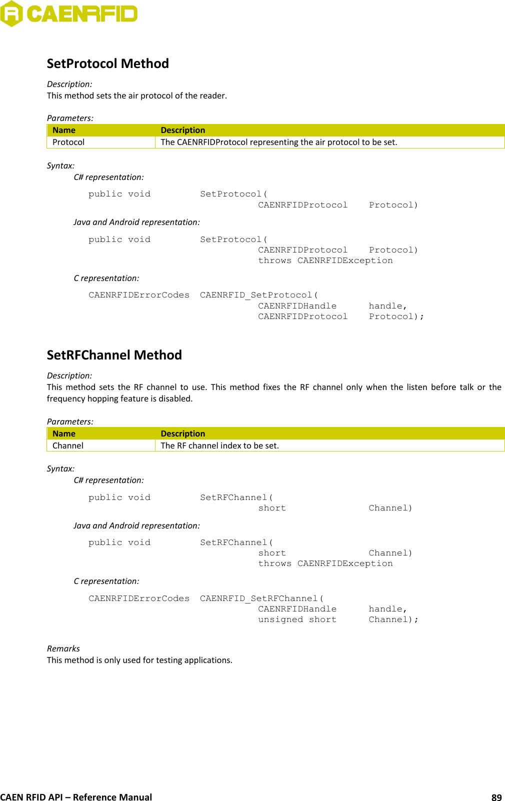  CAEN RFID API – Reference Manual 89  SetProtocol Method Description: This method sets the air protocol of the reader.  Parameters: Name Description Protocol The CAENRFIDProtocol representing the air protocol to be set.  Syntax:   C# representation: public void   SetProtocol(   CAENRFIDProtocol   Protocol)   Java and Android representation: public void   SetProtocol(   CAENRFIDProtocol   Protocol)   throws CAENRFIDException   C representation: CAENRFIDErrorCodes  CAENRFID_SetProtocol(   CAENRFIDHandle   handle,   CAENRFIDProtocol   Protocol);  SetRFChannel Method Description: This  method  sets  the  RF  channel  to  use.  This  method  fixes  the  RF  channel  only  when  the  listen  before  talk  or  the frequency hopping feature is disabled.  Parameters: Name Description Channel The RF channel index to be set.  Syntax:   C# representation: public void   SetRFChannel(   short      Channel)   Java and Android representation: public void   SetRFChannel(   short      Channel)   throws CAENRFIDException   C representation: CAENRFIDErrorCodes  CAENRFID_SetRFChannel(   CAENRFIDHandle   handle,   unsigned short   Channel);  Remarks This method is only used for testing applications.  