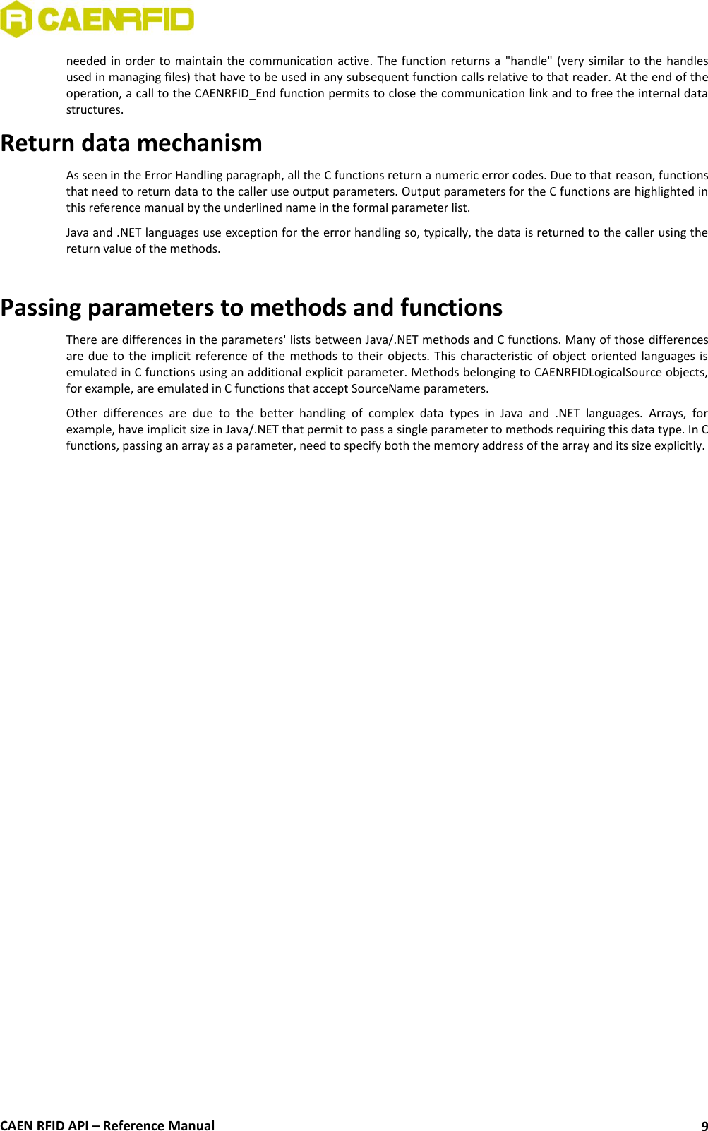  CAEN RFID API – Reference Manual 9 needed in  order  to  maintain  the  communication active. The function returns a  &quot;handle&quot;  (very  similar  to the  handles used in managing files) that have to be used in any subsequent function calls relative to that reader. At the end of the operation, a call to the CAENRFID_End function permits to close the communication link and to free the internal data structures. Return data mechanism As seen in the Error Handling paragraph, all the C functions return a numeric error codes. Due to that reason, functions that need to return data to the caller use output parameters. Output parameters for the C functions are highlighted in this reference manual by the underlined name in the formal parameter list. Java and .NET languages use exception for the error handling so, typically, the data is returned to the caller using the return value of the methods.  Passing parameters to methods and functions  There are differences in the parameters&apos; lists between Java/.NET methods and C functions. Many of those differences are due to  the  implicit  reference  of  the  methods  to  their objects.  This  characteristic of  object  oriented languages is emulated in C functions using an additional explicit parameter. Methods belonging to CAENRFIDLogicalSource objects, for example, are emulated in C functions that accept SourceName parameters. Other  differences  are  due  to  the  better  handling  of  complex  data  types  in  Java  and  .NET  languages.  Arrays,  for example, have implicit size in Java/.NET that permit to pass a single parameter to methods requiring this data type. In C functions, passing an array as a parameter, need to specify both the memory address of the array and its size explicitly.  