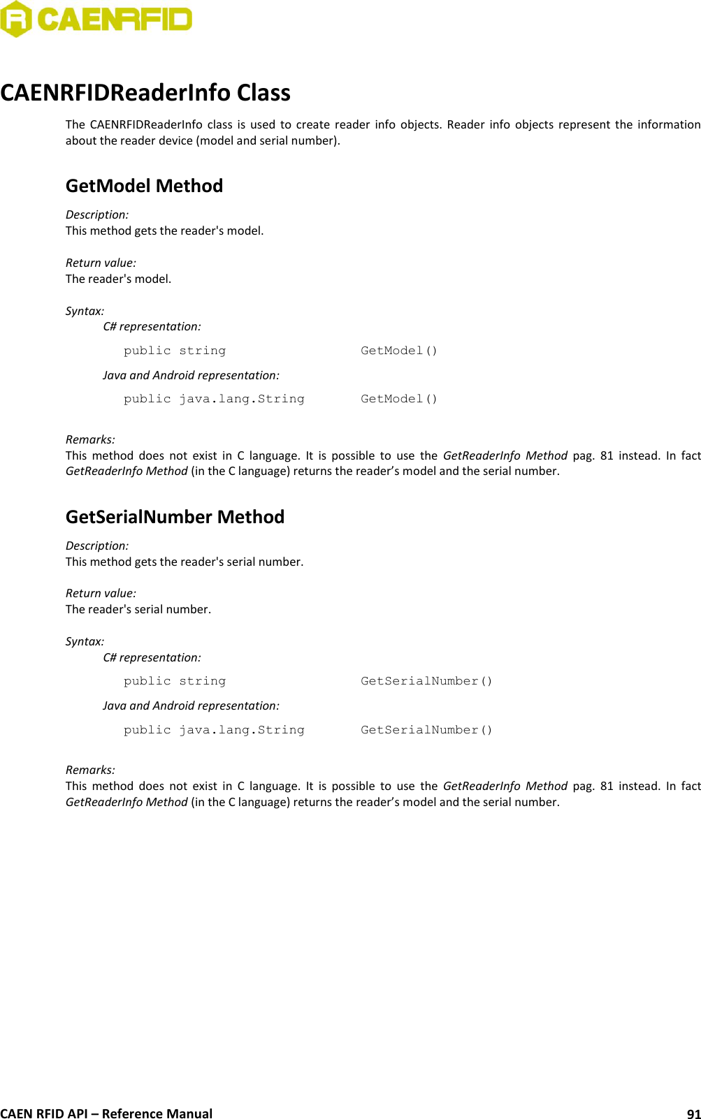  CAEN RFID API – Reference Manual 91  CAENRFIDReaderInfo Class The  CAENRFIDReaderInfo  class  is  used  to  create  reader  info  objects.  Reader  info  objects  represent  the  information about the reader device (model and serial number).  GetModel Method Description: This method gets the reader&apos;s model.  Return value: The reader&apos;s model.  Syntax:   C# representation: public string       GetModel()   Java and Android representation: public java.lang.String    GetModel()  Remarks: This  method  does  not  exist  in  C  language.  It  is  possible  to  use  the  GetReaderInfo  Method  pag.  81  instead.  In  fact GetReaderInfo Method (in the C language) returns the reader’s model and the serial number.  GetSerialNumber Method Description: This method gets the reader&apos;s serial number.  Return value: The reader&apos;s serial number.  Syntax:   C# representation: public string       GetSerialNumber()   Java and Android representation: public java.lang.String    GetSerialNumber()  Remarks: This  method  does  not  exist  in  C  language.  It  is  possible  to  use  the  GetReaderInfo  Method  pag.  81  instead.  In  fact GetReaderInfo Method (in the C language) returns the reader’s model and the serial number. 