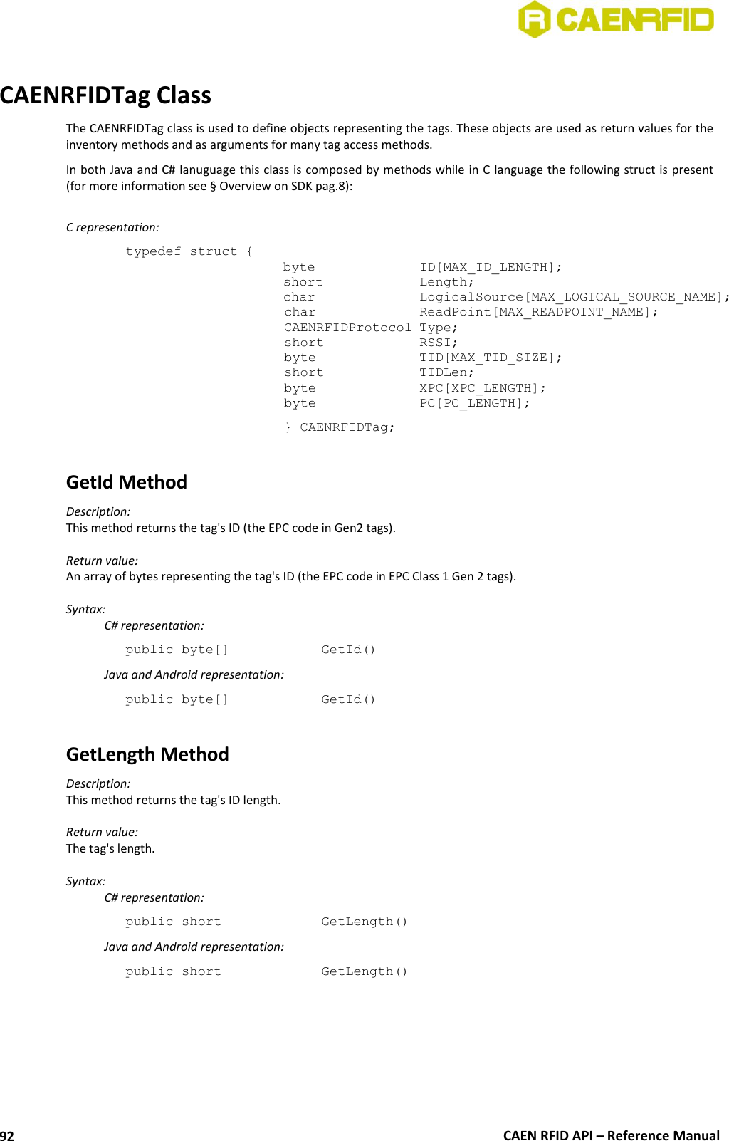  CAEN RFID API – Reference Manual 92  CAENRFIDTag Class The CAENRFIDTag class is used to define objects representing the tags. These objects are used as return values for the inventory methods and as arguments for many tag access methods. In both Java and C# lanuguage this class is composed by methods while in C  language the following struct is present (for more information see § Overview on SDK pag.8):  C representation: typedef struct { byte     ID[MAX_ID_LENGTH]; short     Length; char    LogicalSource[MAX_LOGICAL_SOURCE_NAME];  char    ReadPoint[MAX_READPOINT_NAME];  CAENRFIDProtocol Type;  short    RSSI;  byte    TID[MAX_TID_SIZE];  short    TIDLen;         byte    XPC[XPC_LENGTH];  byte    PC[PC_LENGTH];   } CAENRFIDTag;  GetId Method Description: This method returns the tag&apos;s ID (the EPC code in Gen2 tags).  Return value: An array of bytes representing the tag&apos;s ID (the EPC code in EPC Class 1 Gen 2 tags).  Syntax:   C# representation: public byte[]     GetId()   Java and Android representation: public byte[]     GetId()  GetLength Method  Description: This method returns the tag&apos;s ID length.  Return value: The tag&apos;s length.  Syntax:   C# representation: public short     GetLength()   Java and Android representation: public short     GetLength() 