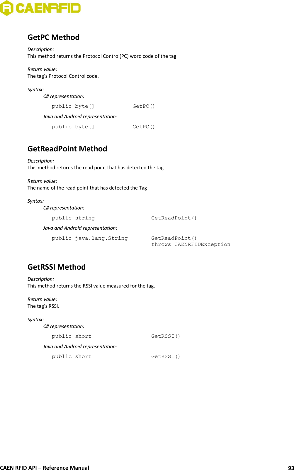  CAEN RFID API – Reference Manual 93  GetPC Method Description: This method returns the Protocol Control(PC) word code of the tag.  Return value: The tag&apos;s Protocol Control code.  Syntax:   C# representation: public byte[]    GetPC()   Java and Android representation: public byte[]    GetPC()  GetReadPoint Method Description: This method returns the read point that has detected the tag.  Return value: The name of the read point that has detected the Tag  Syntax:   C# representation: public string       GetReadPoint()   Java and Android representation: public java.lang.String    GetReadPoint()   throws CAENRFIDException   GetRSSI Method Description: This method returns the RSSI value measured for the tag.  Return value: The tag&apos;s RSSI.  Syntax:   C# representation: public short       GetRSSI()   Java and Android representation: public short       GetRSSI() 