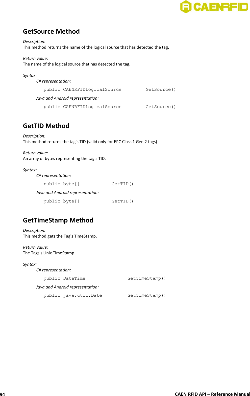  CAEN RFID API – Reference Manual 94  GetSource Method Description: This method returns the name of the logical source that has detected the tag.  Return value: The name of the logical source that has detected the tag.  Syntax:   C# representation: public CAENRFIDLogicalSource    GetSource()   Java and Android representation: public CAENRFIDLogicalSource    GetSource()  GetTID Method Description: This method returns the tag&apos;s TID (valid only for EPC Class 1 Gen 2 tags).  Return value: An array of bytes representing the tag&apos;s TID.  Syntax:   C# representation: public byte[]     GetTID()   Java and Android representation: public byte[]     GetTID()  GetTimeStamp Method Description: This method gets the Tag&apos;s TimeStamp.  Return value: The Tags&apos;s Unix TimeStamp.  Syntax:   C# representation: public DateTime       GetTimeStamp()   Java and Android representation: public java.util.Date     GetTimeStamp() 