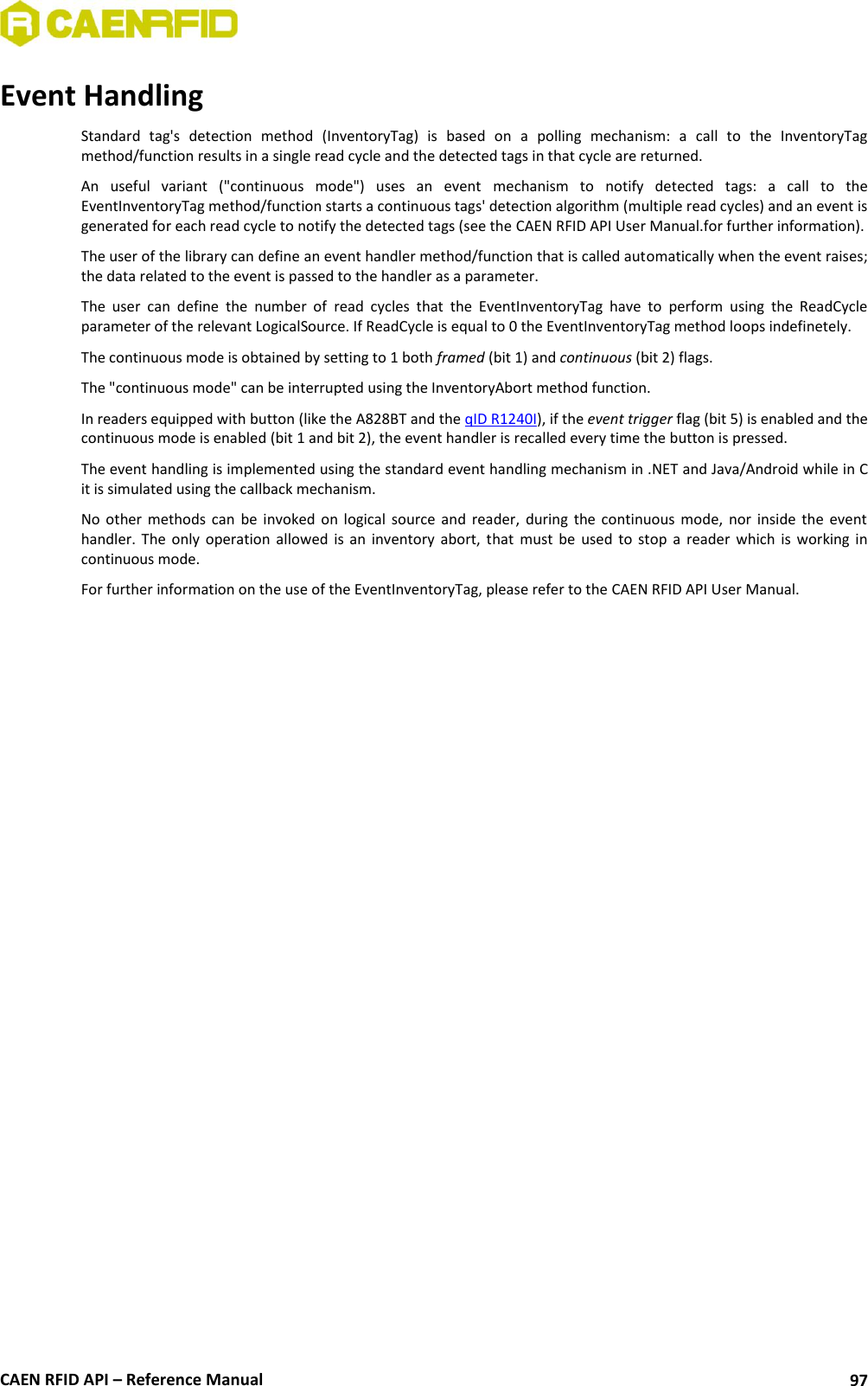  CAEN RFID API – Reference Manual 97 Event Handling Standard  tag&apos;s  detection  method  (InventoryTag)  is  based  on  a  polling  mechanism:  a  call  to  the  InventoryTag method/function results in a single read cycle and the detected tags in that cycle are returned. An  useful  variant  (&quot;continuous  mode&quot;)  uses  an  event  mechanism  to  notify  detected  tags:  a  call  to  the EventInventoryTag method/function starts a continuous tags&apos; detection algorithm (multiple read cycles) and an event is generated for each read cycle to notify the detected tags (see the CAEN RFID API User Manual.for further information). The user of the library can define an event handler method/function that is called automatically when the event raises; the data related to the event is passed to the handler as a parameter. The  user  can  define  the  number  of  read  cycles  that  the  EventInventoryTag  have  to  perform  using  the  ReadCycle parameter of the relevant LogicalSource. If ReadCycle is equal to 0 the EventInventoryTag method loops indefinetely. The continuous mode is obtained by setting to 1 both framed (bit 1) and continuous (bit 2) flags. The &quot;continuous mode&quot; can be interrupted using the InventoryAbort method function.  In readers equipped with button (like the A828BT and the qID R1240I), if the event trigger flag (bit 5) is enabled and the continuous mode is enabled (bit 1 and bit 2), the event handler is recalled every time the button is pressed. The event handling is implemented using the standard event handling mechanism in .NET and Java/Android while in C it is simulated using the callback mechanism. No  other  methods  can  be  invoked  on  logical  source  and  reader,  during  the  continuous  mode,  nor  inside  the  event handler.  The  only  operation  allowed  is  an  inventory  abort,  that  must  be  used  to  stop  a  reader  which  is  working  in continuous mode.  For further information on the use of the EventInventoryTag, please refer to the CAEN RFID API User Manual.  