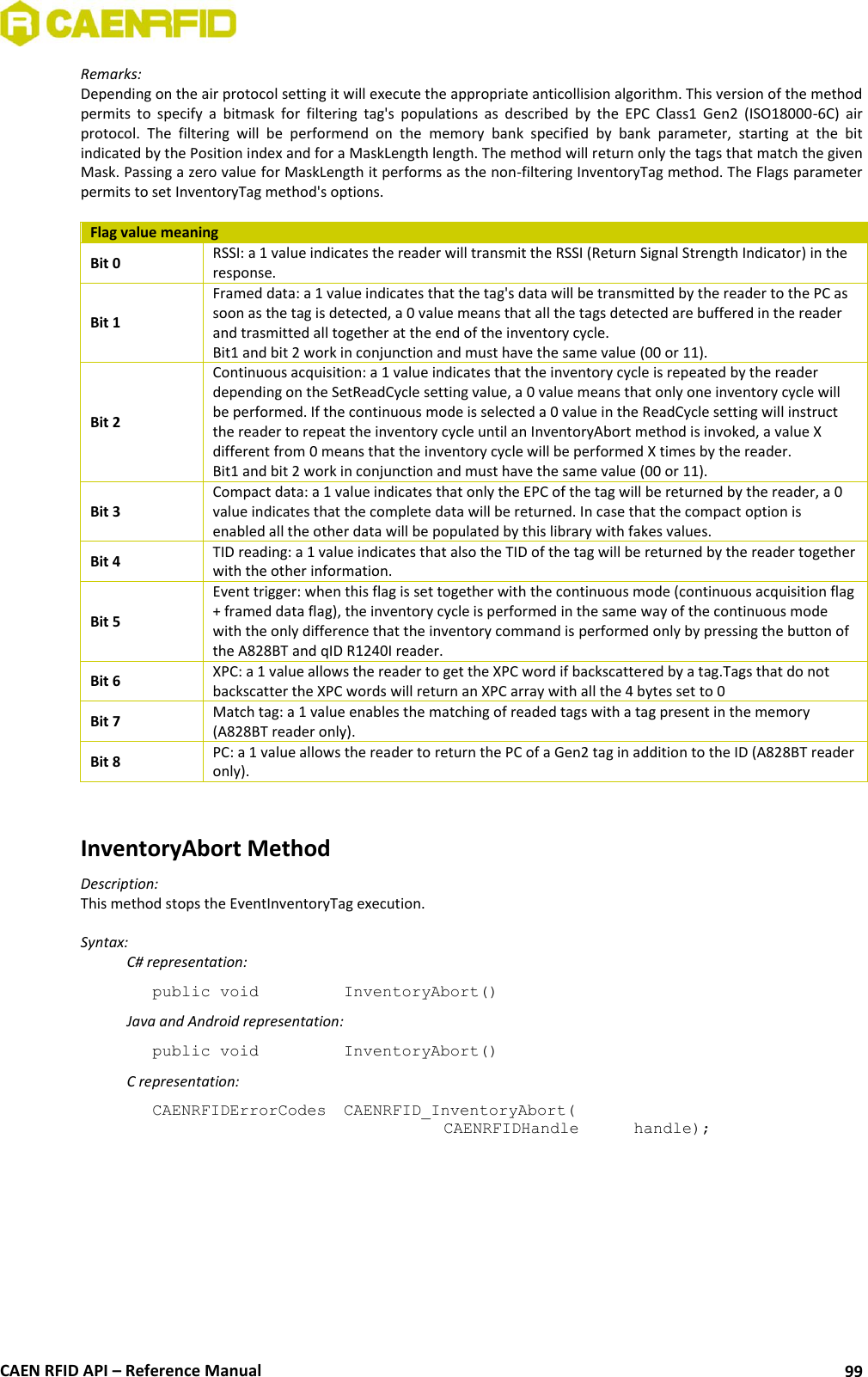  CAEN RFID API – Reference Manual 99 Remarks: Depending on the air protocol setting it will execute the appropriate anticollision algorithm. This version of the method permits  to  specify  a  bitmask  for  filtering  tag&apos;s  populations  as  described  by  the  EPC  Class1  Gen2  (ISO18000-6C)  air protocol.  The  filtering  will  be  performend  on  the  memory  bank  specified  by  bank  parameter,  starting  at  the  bit indicated by the Position index and for a MaskLength length. The method will return only the tags that match the given Mask. Passing a zero value for MaskLength it performs as the non-filtering InventoryTag method. The Flags parameter permits to set InventoryTag method&apos;s options.  Flag value meaning Bit 0 RSSI: a 1 value indicates the reader will transmit the RSSI (Return Signal Strength Indicator) in the response. Bit 1 Framed data: a 1 value indicates that the tag&apos;s data will be transmitted by the reader to the PC as soon as the tag is detected, a 0 value means that all the tags detected are buffered in the reader and trasmitted all together at the end of the inventory cycle. Bit1 and bit 2 work in conjunction and must have the same value (00 or 11). Bit 2 Continuous acquisition: a 1 value indicates that the inventory cycle is repeated by the reader depending on the SetReadCycle setting value, a 0 value means that only one inventory cycle will be performed. If the continuous mode is selected a 0 value in the ReadCycle setting will instruct the reader to repeat the inventory cycle until an InventoryAbort method is invoked, a value X different from 0 means that the inventory cycle will be performed X times by the reader. Bit1 and bit 2 work in conjunction and must have the same value (00 or 11). Bit 3 Compact data: a 1 value indicates that only the EPC of the tag will be returned by the reader, a 0 value indicates that the complete data will be returned. In case that the compact option is enabled all the other data will be populated by this library with fakes values. Bit 4 TID reading: a 1 value indicates that also the TID of the tag will be returned by the reader together with the other information. Bit 5 Event trigger: when this flag is set together with the continuous mode (continuous acquisition flag + framed data flag), the inventory cycle is performed in the same way of the continuous mode with the only difference that the inventory command is performed only by pressing the button of the A828BT and qID R1240I reader. Bit 6 XPC: a 1 value allows the reader to get the XPC word if backscattered by a tag.Tags that do not backscatter the XPC words will return an XPC array with all the 4 bytes set to 0 Bit 7 Match tag: a 1 value enables the matching of readed tags with a tag present in the memory (A828BT reader only).  Bit 8 PC: a 1 value allows the reader to return the PC of a Gen2 tag in addition to the ID (A828BT reader only).   InventoryAbort Method Description: This method stops the EventInventoryTag execution.  Syntax:   C# representation: public void   InventoryAbort()   Java and Android representation: public void   InventoryAbort()   C representation: CAENRFIDErrorCodes  CAENRFID_InventoryAbort(   CAENRFIDHandle   handle);  