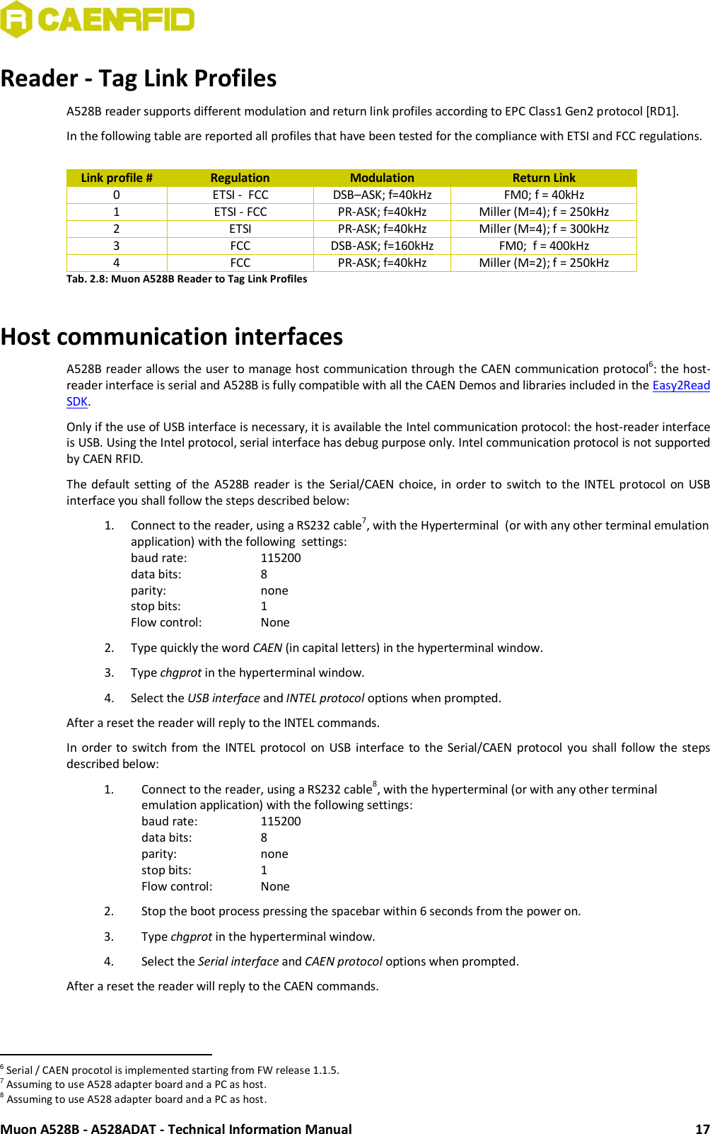  Muon A528B - A528ADAT - Technical Information Manual 17 Reader - Tag Link Profiles A528B reader supports different modulation and return link profiles according to EPC Class1 Gen2 protocol [RD1]. In the following table are reported all profiles that have been tested for the compliance with ETSI and FCC regulations.   Link profile # Regulation Modulation Return Link 0 ETSI -  FCC DSB–ASK; f=40kHz FM0; f = 40kHz 1 ETSI - FCC PR-ASK; f=40kHz Miller (M=4); f = 250kHz 2 ETSI PR-ASK; f=40kHz Miller (M=4); f = 300kHz 3 FCC DSB-ASK; f=160kHz FM0;  f = 400kHz 4 FCC PR-ASK; f=40kHz Miller (M=2); f = 250kHz Tab. 2.8: Muon A528B Reader to Tag Link Profiles  Host communication interfaces A528B reader allows the user to manage host communication through the CAEN communication protocol6: the host-reader interface is serial and A528B is fully compatible with all the CAEN Demos and libraries included in the Easy2Read SDK. Only if the use of USB interface is necessary, it is available the Intel communication protocol: the host-reader interface is USB. Using the Intel protocol, serial interface has debug purpose only. Intel communication protocol is not supported by CAEN RFID. The default  setting of the  A528B  reader is the  Serial/CAEN  choice, in  order to switch  to the INTEL protocol  on USB interface you shall follow the steps described below:  1. Connect to the reader, using a RS232 cable7, with the Hyperterminal  (or with any other terminal emulation application) with the following  settings:  baud rate:    115200 data bits:     8 parity:     none stop bits:     1 Flow control:    None 2. Type quickly the word CAEN (in capital letters) in the hyperterminal window. 3. Type chgprot in the hyperterminal window. 4. Select the USB interface and INTEL protocol options when prompted. After a reset the reader will reply to the INTEL commands. In  order to  switch from  the  INTEL protocol  on USB interface to the  Serial/CAEN protocol  you  shall  follow  the  steps described below:  1. Connect to the reader, using a RS232 cable8, with the hyperterminal (or with any other terminal emulation application) with the following settings:  baud rate:    115200 data bits:     8 parity:     none stop bits:     1 Flow control:   None  2. Stop the boot process pressing the spacebar within 6 seconds from the power on. 3. Type chgprot in the hyperterminal window. 4. Select the Serial interface and CAEN protocol options when prompted. After a reset the reader will reply to the CAEN commands.                                                          6 Serial / CAEN procotol is implemented starting from FW release 1.1.5. 7 Assuming to use A528 adapter board and a PC as host. 8 Assuming to use A528 adapter board and a PC as host. 