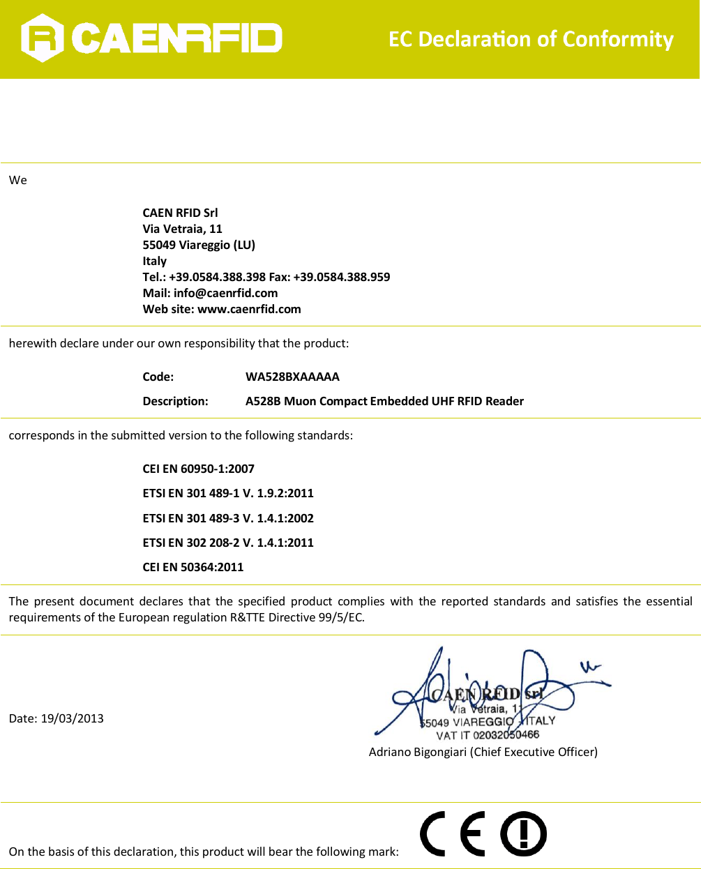   EC Declaration of Conformity      We   CAEN RFID Srl Via Vetraia, 11 55049 Viareggio (LU) Italy Tel.: +39.0584.388.398 Fax: +39.0584.388.959 Mail: info@caenrfid.com Web site: www.caenrfid.com herewith declare under our own responsibility that the product:  Code:     WA528BXAAAAA Description:  A528B Muon Compact Embedded UHF RFID Reader corresponds in the submitted version to the following standards:  CEI EN 60950-1:2007 ETSI EN 301 489-1 V. 1.9.2:2011 ETSI EN 301 489-3 V. 1.4.1:2002 ETSI EN 302 208-2 V. 1.4.1:2011 CEI EN 50364:2011 The  present  document  declares  that  the  specified  product  complies  with  the  reported  standards  and  satisfies  the  essential requirements of the European regulation R&amp;TTE Directive 99/5/EC.    Date: 19/03/2013               Adriano Bigongiari (Chief Executive Officer)  On the basis of this declaration, this product will bear the following mark:     