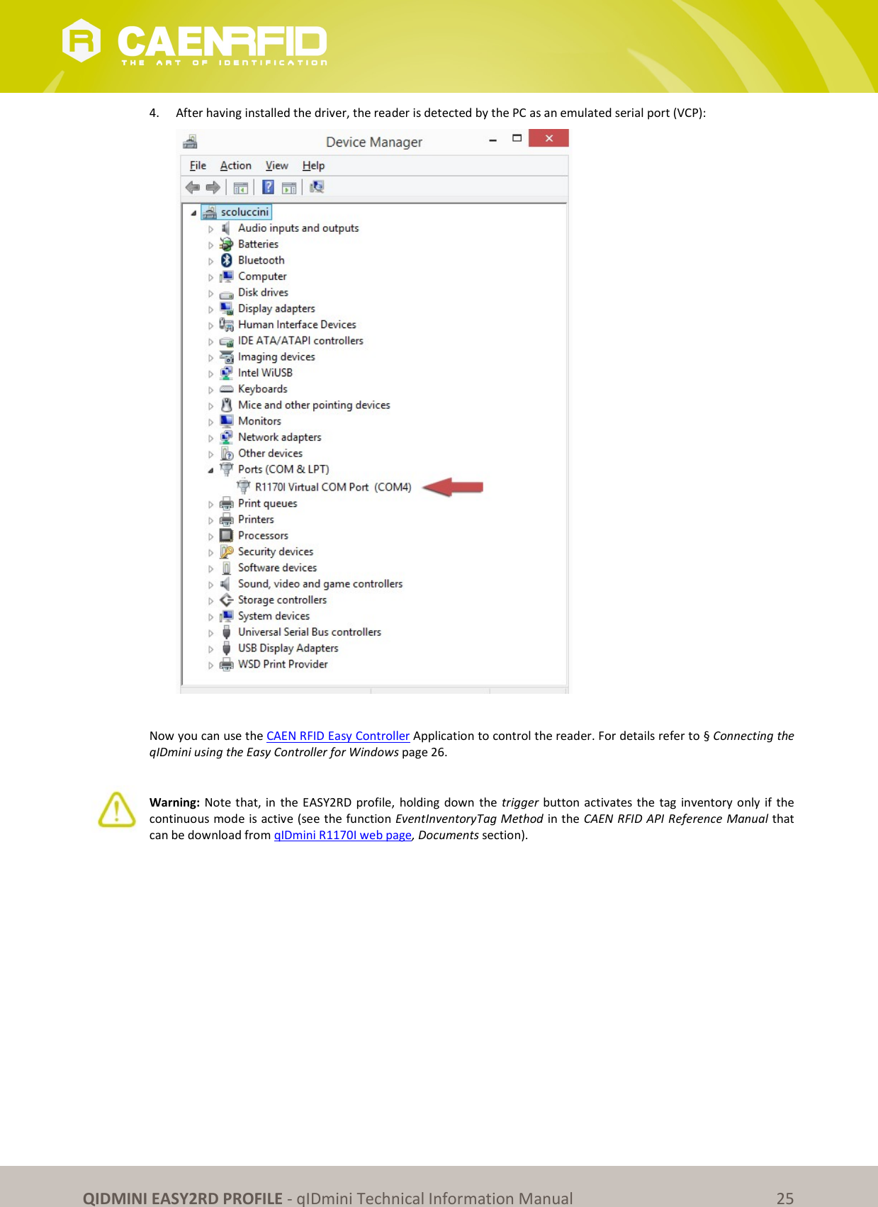 QIDMINI EASY2RD PROFILE - qIDmini Technical Information Manual 25 4. After having installed the driver, the reader is detected by the PC as an emulated serial port (VCP): Now you can use the CAEN RFID Easy Controller Application to control the reader. For details refer to § Connecting the qIDmini using the Easy Controller for Windows page 26. Warning: Note that, in the EASY2RD profile, holding down the trigger button activates the tag inventory only if the continuous mode is active (see the function EventInventoryTag Method in the CAEN RFID API Reference Manual that can be download from qIDmini R1170I web page, Documents section).