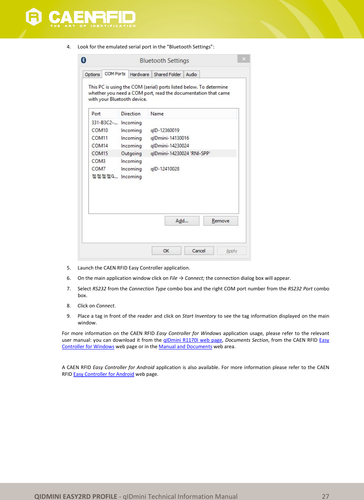 QIDMINI EASY2RD PROFILE - qIDmini Technical Information Manual 27 4. Look for the emulated serial port in the “Bluetooth Settings”: 5. Launch the CAEN RFID Easy Controller application. 6. On the main application window click on File → Connect; the connection dialog box will appear. 7. Select RS232 from the Connection Type combo box and the right COM port number from the RS232 Port combo box. 8. Click on Connect. 9. Place a tag in front of the reader and click on Start Inventory to see the tag information displayed on the main window. For more information on the CAEN RFID Easy Controller for Windows application usage, please refer to the relevant user manual: you can download it from the qIDmini R1170I web page, Documents Section, from the CAEN RFID Easy Controller for Windows web page or in the Manual and Documents web area. A CAEN RFID Easy Controller for Android application is also available. For more information please refer to the CAEN RFID Easy Controller for Android web page.