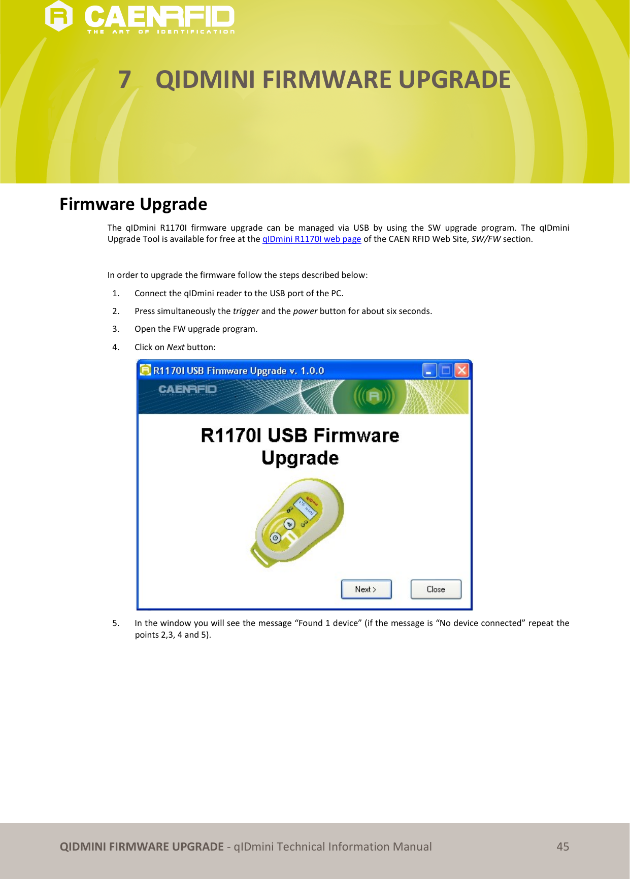 QIDMINI FIRMWARE UPGRADE - qIDmini Technical Information Manual 45 7 QIDMINI FIRMWARE UPGRADE Firmware Upgrade The qIDmini R1170I firmware upgrade can be managed via USB by using the SW upgrade program. The qIDmini Upgrade Tool is available for free at the qIDmini R1170I web page of the CAEN RFID Web Site, SW/FW section. In order to upgrade the firmware follow the steps described below: 1. Connect the qIDmini reader to the USB port of the PC. 2. Press simultaneously the trigger and the power button for about six seconds. 3. Open the FW upgrade program. 4. Click on Next button: 5. In the window you will see the message “Found 1 device” (if the message is “No device connected” repeat the points 2,3, 4 and 5).